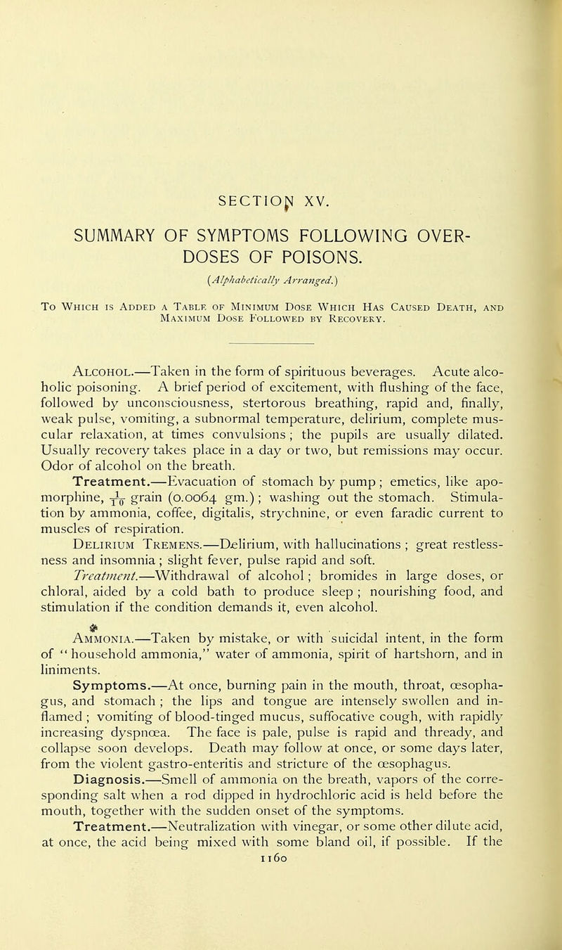 SECTIO^ XV. SUMMARY OF SYMPTOMS FOLLOWING OVER- DOSES OF POISONS. {Alphabetically Arranged..) To Which is Added a Table of Minimum Dose Which Has Caused Death, and Maximum Dose Followed by Recovery. Alcohol.—Taken in the form of spirituous beverages. Acute alco- holic poisoning. A brief period of excitement, with flushing of the face, followed by unconsciousness, stertorous breathing, rapid and, finally, weak pulse, vomiting, a subnormal temperature, delirium, complete mus- cular relaxation, at times convulsions ; the pupils are usually dilated. Usually recovery takes place in a day or two, but remissions may occur. Odor of alcohol on the breath. Treatment.—Evacuation of stomach by pump ; emetics, like apo- morphine, grain (0.0064 gm.) ; washing out the stomach. Stimula- tion by ammonia, coffee, digitalis, strychnine, or even faradic current to muscles of respiration. Delirium Tremens.—Delirium, with hallucinations ; great restless- ness and insomnia; slight fever, pulse rapid and soft. Treatment.—Withdrawal of alcohol; bromides in large doses, or chloral, aided by a cold bath to produce sleep ; nourishing food, and stimulation if the condition demands it, even alcohol. * • ..... Ammonia.—Taken by mistake, or with suicidal intent, in the form of household ammonia, water of ammonia, spirit of hartshorn, and in liniments. Symptoms.—At once, burning pain in the mouth, throat, oesopha- gus, and stomach ; the lips and tongue are intensely swollen and in- flamed ; vomiting of blood-tinged mucus, suffocative cough, with rapidly increasing dyspnoea. The face is pale, pulse is rapid and thready, and collapse soon develops. Death may follow at once, or some days later, from the violent gastro-enteritis and stricture of the oesophagus. Diagnosis.—Smell of ammonia on the breath, vapors of the corre- sponding salt when a rod dipped in hydrochloric acid is held before the mouth, together with the sudden onset of the symptoms. Treatment.—Neutralization with vinegar, or some other dilute acid, at once, the acid being mixed with some bland oil, if possible. If the
