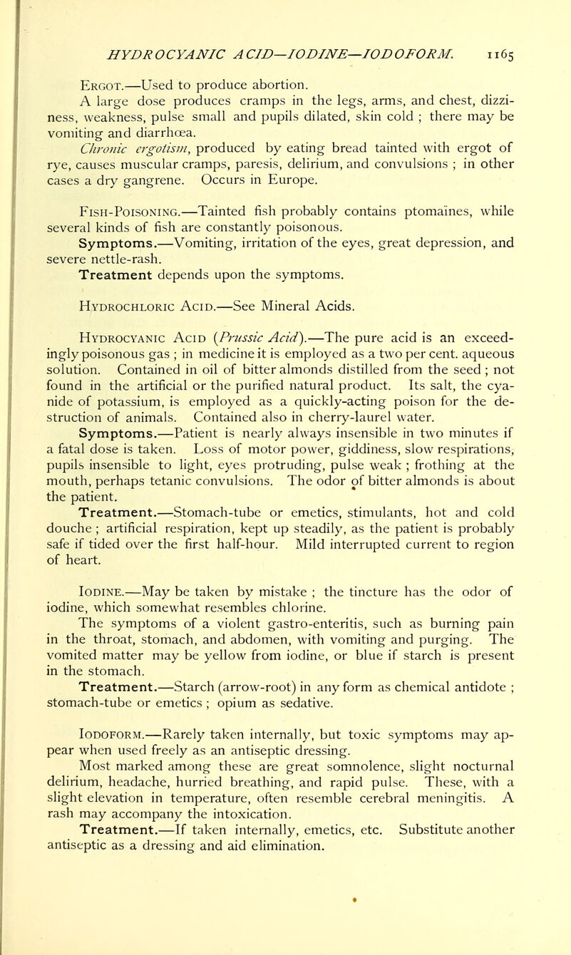 HYDR O CYANIC A CID—IODINE—10D OFORM. Ergot.—Used to produce abortion. A large dose produces cramps in the legs, arms, and chest, dizzi- ness, weakness, pulse small and pupils dilated, skin cold ; there may be vomiting and diarrhoea. Chronic ergotism, produced by eating bread tainted with ergot of rye, causes muscular cramps, paresis, delirium, and convulsions ; in other cases a dry gangrene. Occurs in Europe. Fish-Poisoning.—Tainted fish probably contains ptomaines, while several kinds of fish are constantly poisonous. Symptoms.—Vomiting, irritation of the eyes, great depression, and severe nettle-rash. Treatment depends upon the symptoms. Hydrochloric Acid.—See Mineral Acids. Hydrocyanic Acid {Prussic Acid).—The pure acid is an exceed- ingly poisonous gas ; in medicine it is employed as a two per cent, aqueous solution. Contained in oil of bitter almonds distilled from the seed ; not found in the artificial or the purified natural product. Its salt, the cya- nide of potassium, is employed as a quickly-acting poison for the de- struction of animals. Contained also in cherry-laurel water. Symptoms.—Patient is nearly always insensible in two minutes if a fatal dose is taken. Loss of motor power, giddiness, slow respirations, pupils insensible to light, eyes protruding, pulse weak ; frothing at the mouth, perhaps tetanic convulsions. The odor of bitter almonds is about the patient. Treatment.—Stomach-tube or emetics, stimulants, hot and cold douche ; artificial respiration, kept up steadily, as the patient is probably safe if tided over the first half-hour. Mild interrupted current to region of heart. Iodine.—May be taken by mistake ; the tincture has the odor of iodine, which somewhat resembles chlorine. The symptoms of a violent gastro-enteritis, such as burning pain in the throat, stomach, and abdomen, with vomiting and purging. The vomited matter may be yellow from iodine, or blue if starch is present in the stomach. Treatment.—Starch (arrow-root) in any form as chemical antidote ; stomach-tube or emetics ; opium as sedative. Iodoform.—Rarely taken internally, but toxic symptoms may ap- pear when used freely as an antiseptic dressing. Most marked among these are great somnolence, slight nocturnal delirium, headache, hurried breathing, and rapid pulse. These, with a slight elevation in temperature, often resemble cerebral meningitis. A rash may accompany the intoxication. Treatment.—If taken internally, emetics, etc. Substitute another antiseptic as a dressing and aid elimination.