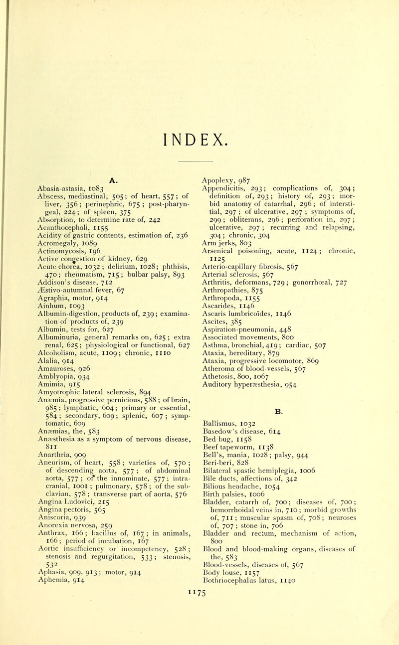 INDEX. A. Abasia-astasia, 1083 Abscess, mediastinal, 505; of heart, 557 ? °f liver, 356 ; perinephric, 675 ; post-pharyn- geal, 224; of spleen, 375 Absorption, to determine rate of, 242 Acanthocephali, 1155 Acidity of gastric contents, estimation of, 236 Acromegaly, 1089 Actinomycosis, 196 Active congestion of kidney, 629 Acute chorea, 1032; delirium, 1028; phthisis, 470; rheumatism, 715; bulbar palsy, 893 Addison's disease, 712 ^Estivo-autumnal fever, 67 Agraphia, motor, 914 Ainhum, 1093 Albumin-digestion, products of, 239; examina- tion of products of, 239 Albumin, tests for, 627 Albuminuria, general remarks on, 625 ; extra renal, 625; physiological or functional, 627 Alcoholism, acute, 1109; chronic, mo Alalia, 914 Amauroses, 926 Amblyopia, 934 Amimia, 915 Amyotrophic lateral sclerosis, 894 Anremia, progressive pernicious, 588 ; of brain, 985; lymphatic, 604; primary or essential, 584 ; secondary, 609; splenic, 607 ; symp- tomatic, 609 Anaemias, the, 583 Anaesthesia as a symptom of nervous disease, 811 Anarthria, 909 Aneurism, of heart, 558 ; varieties of, 570 ; of descending aorta, 577 ; of abdominal aorta, 577; of* the innominate, 577; intra- cranial, IOOI ; pulmonary, 578 ; of the sub- clavian, 578 ; transverse part of aorta, 576 Angina Ludovici, 215 Angina pectoris, 565 Aniscoria, 939 Anorexia nervosa, 259 Anthrax, 166; bacillus of, 167; in animals, 166; period of incubation, 167 Aortic insufficiency or incompetency, 528; stenosis and regurgitation, 533; stenosis, S32 Aphasia, 909, 913 ; motor, 914 Apheniia, 914 Apoplexy, 987 Appendicitis, 293; complications of, 304; definition of, 293; history of, 293; mor- bid anatomy of catarrhal, 296; of intersti- tial, 297 ; of ulcerative, 297 ; symptoms of, 299 ; obliterans, 296 ; perforation in, 297 ; ulcerative, 297 ; recurring and relapsing, 304; chronic, 304 Arm jerks, 803 Arsenical poisoning, acute, 1124; chronic, 1125 Arterio-capillary fibrosis, 567 Arterial sclerosis, 567 Arthritis, deformans, 729 ; gonorrhceal, 727 Arthropathies, 875 Arthropoda, 1155 Ascarides, 1146 Ascaris lumbricoides, 1146 Ascites, 385 Aspiration-pneumonia, 448 Associated movements, 800 Asthma, bronchial, 419 ; cardiac, 507 Ataxia, hereditary, 879 Ataxia, progressive locomotor, 869 Atheroma of blood-vessels, 567 Athetosis, 800, 1067 Auditory hyperesthesia, 954 B. Ballismus, 1032 Basedow's disease, 614 Bed bug, 1158 Beef tapeworm, 1138 Bell's, mania, 1028; palsy, 944 Beri-beri, 828 Bilateral spastic hemiplegia, 1006 Bile ducts, affections of, 342 Bilious headache, 1054 Birth palsies, 1006 Bladder, catarrh of, 700; diseases of, 700; hemorrhoidal veins in, 710; morbid growths of, 711 ; muscular spasm of, 708; neuroses of, 707 ; stone in, 706 Bladder and rectum, mechanism of action, 800 Blood and blood-making organs, diseases of the, 583 Blood-vessels, diseases of, 567 Body louse, 1157 Bothriocephalus latus, 1140