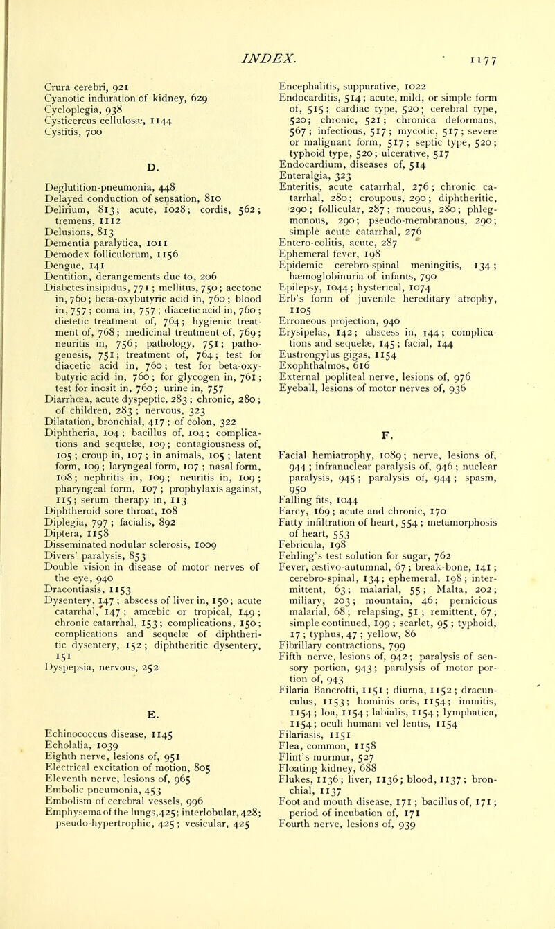 Crura cerebri, 921 Cyanotic induration of kidney, 629 Cycloplegia, 938 Cysticercus cellulosae, 1144 Cystitis, 700 D. Deglutition-pneumonia, 448 Delayed conduction of sensation, 810 Delirium, 813; acute, 1028; cordis, 562; tremens, 1112 Delusions, 813 Dementia paralytica, IOII Demodex folliculorum, 1156 Dengue, 141 Dentition, derangements due to, 206 Diabetes insipidus, 771 ; mellitus, 750; acetone in, 760; beta-oxybutyric acid in, 760; blood in, 757 ; coma in, 757 ; diacetic acid in, 760 ; dietetic treatment of, 764; hygienic treat- ment of, 768 ; medicinal treatment of, 769 ; neuritis in, 756; pathology, 751; patho- genesis, 751; treatment of, 764; test for diacetic acid in, 760; test for beta-oxy- butyric acid in, 760 ; for glycogen in, 761 ; test for inosit in, 760; urine in, 757 Diarrhoea, acute dyspeptic, 283 ; chronic, 280 ; of children, 283 ; nervous, 323 Dilatation, bronchial, 417 ; of colon, 322 Diphtheria, 104 ; bacillus of, 104; complica- tions and sequelae, 109 ; contagiousness of, 105 ; croup in, 107 ; in animals, 105 ; latent form, 109; laryngeal form, 107 ; nasal form, 108; nephritis in, 109; neuritis in, 109; pharyngeal form, I07 ; prophylaxis against, 115; serum therapy in, 113 Diphtheroid sore throat, 108 Diplegia, 797 ; facialis, 892 Diptera, 1158 Disseminated nodular sclerosis, 1009 Divers' paralysis, 853 Double vision in disease of motor nerves of the eye, 940 Dracontiasis, 1153 Dysentery, 147 ; abscess of liver in, 150; acute catarrhal, 147 ; amoebic or tropical, 149 ; chronic catarrhal, 153; complications, 150; complications and sequelae of diphtheri- tic dysentery, 152 ; diphtheritic dysentery, 151 Dyspepsia, nervous, 252 E. Echinococcus disease, 1145 Echolalia, 1039 Eighth nerve, lesions of, 951 Electrical excitation of motion, 805 Eleventh nerve, lesions of, 965 Embolic pneumonia, 453 Embolism of cerebral vessels, 996 Emphysemaof the lungs,425; interlobular,428; pseudo-hypertrophic, 425 ; vesicular, 425 Encephalitis, suppurative, 1022 Endocarditis, 514; acute, mild, or simple form of, 515; cardiac type, 520; cerebral type, 520; chronic, 521; chronica deformans, 567; infectious, 517; mycotic, 517; severe or malignant form, 517; septic type, 520; typhoid type, S2°> ulcerative, 517 Endocardium, diseases of, 514 Enteralgia, 323 Enteritis, acute catarrhal, 276; chronic ca- tarrhal, 280; croupous, 290; diphtheritic, 290; follicular, 287 ; mucous, 280; phleg- monous, 290; pseudo-membranous, 290; simple acute catarrhal, 276 Entero-colitis, acute, 287 Ephemeral fever, 198 Epidemic cerebro-spinal meningitis, 134 ; haemoglobinuria of infants, 790 Epilepsy, 1044; hysterical, 1074 Erb's form of juvenile hereditary atrophy, 1105 Erroneous projection, 940 Erysipelas, 142; abscess in, 144; complica- tions and sequelae, 145 ; facial, 144 Eustrongylus gigas, 1154 Exophthalmos, 616 External popliteal nerve, lesions of, 976 Eyeball, lesions of motor nerves of, 936 F. Facial hemiatrophy, 1089; nerve, lesions of, 944 ; infranuclear paralysis of, 946 ; nuclear paralysis, 945 ; paralysis of, 944; spasm, 950 Falling fits, 1044 Farcy, 169 ; acute and chronic, 170 Fatty infiltration of heart, 554 ; metamorphosis of heart, 553 Febricula, 198 Fehling's test solution for sugar, 762 Fever, aestivo-autumnal, 67 ; break-bone, 141 ; cerebro-spinal, 134; ephemeral, 198; inter- mittent, 63; malarial, 55; Malta, 202; miliary, 203; mountain, 46; pernicious malarial, 68; relapsing, 51 ; remittent, 67; simple continued, 199; scarlet, 95 ; typhoid, 17 ; typhus, 47 ; yellow, 86 Fibrillary contractions, 799 Fifth nerve, lesions of, 942; paralysis of sen- sory portion, 943; paralysis of motor por- tion of, 943 Filaria Bancrofti, 1151 ; diurna, 1152 ; dracun- culus, 1153; hominis oris, 1154; immitis, 1154; loa, 1154; labialis, 1154; lymphatica, 1154; oculi humani vel lends, 1154 Filariasis, 1151 Flea, common, 1158 Flint's murmur, 527 Floating kidney, 688 Flukes, 1136; liver, 1136; blood, 1137; bron- chial, 1137 Foot and mouth disease, 171 ; bacillus of, 171; period of incubation of, 171 Fourth nerve, lesions of, 939