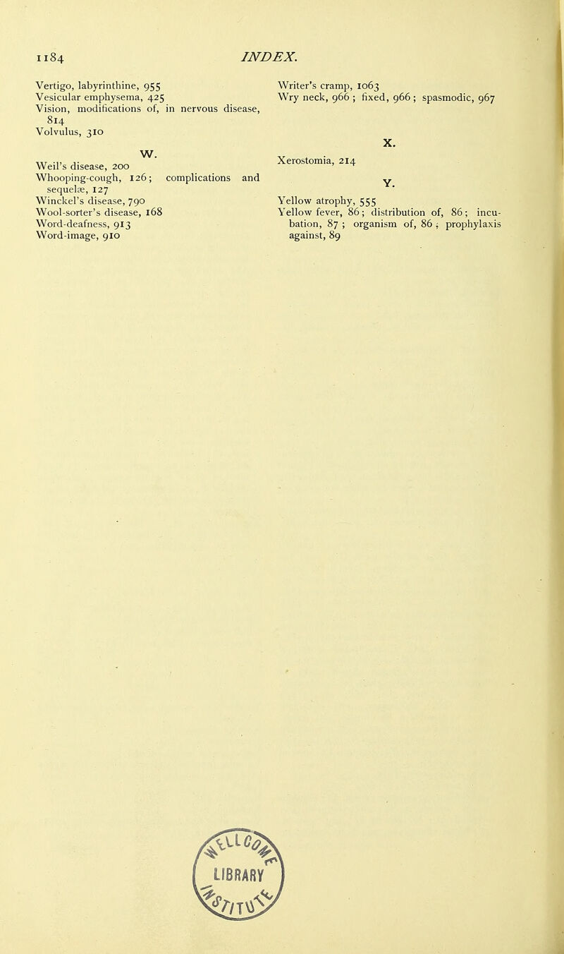 Vertigo, labyrinthine, 955 Vesicular emphysema, 425 Vision, modifications of, in nervous disease, 814 Volvulus, 310 W. Weil's disease, 200 Whooping-cough, 126; complications and sequelae, 127 Winckel's disease, 790 Wool-sorter's disease, 168 Word-deafness, 913 Word-image, 910 Writer's cramp, 1063 Wry neck, 966 ; fixed, 966 ; spasmodic, 967 X. Xerostomia, 214 Y. Yellow atrophy, 555 Yellow fever, 86 ; distribution of, 86 ; incu- bation, 87 ; organism of, 86 ; prophylaxis against, 89