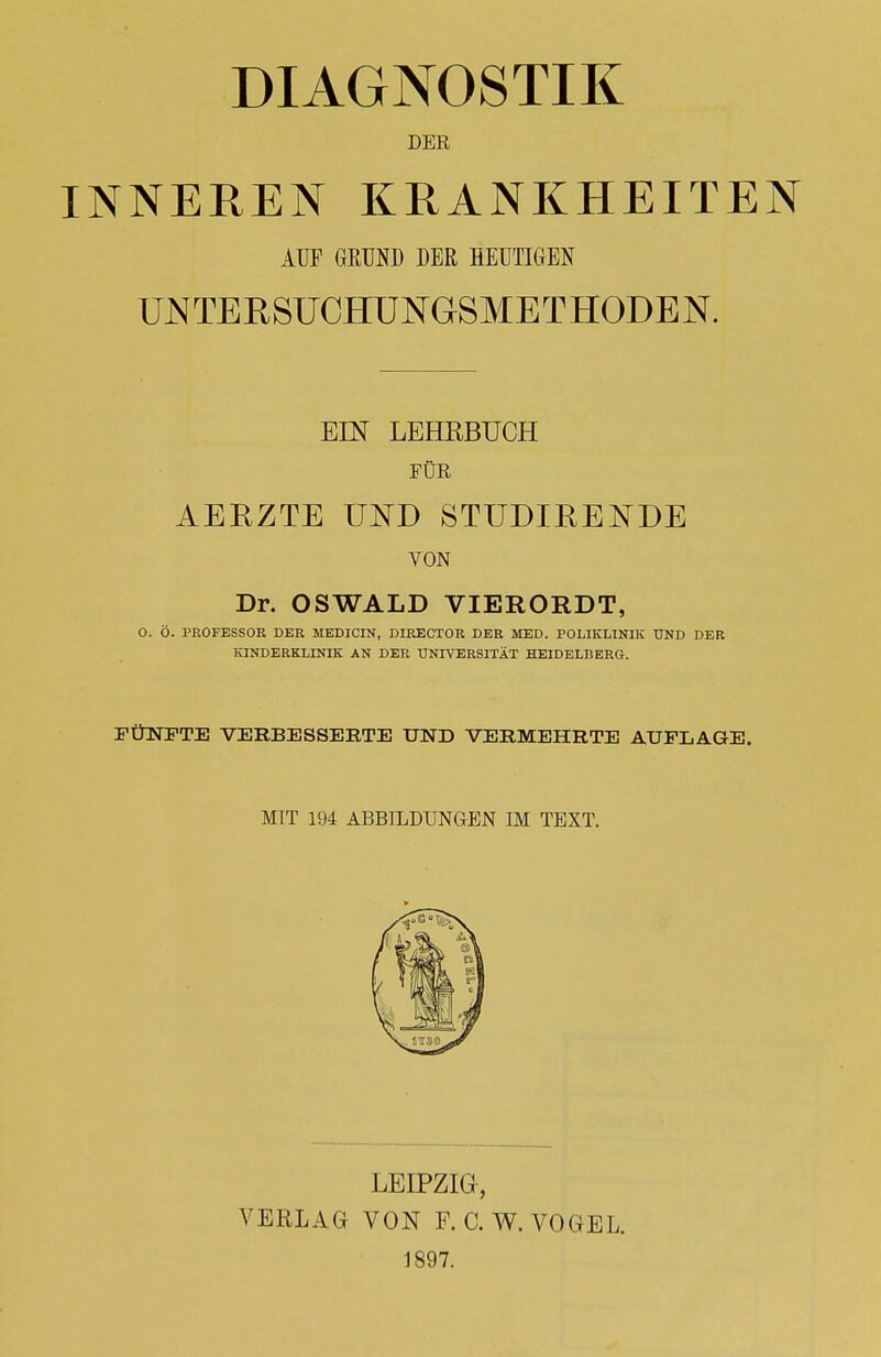 DIAGNOSTIK DER INNEREN KRANKHEITEN UNTEKSUCHUNGSMETHODEN. EIN LEHRBUCH FÜR AERZTE UND STUDIRENDE VON Dr. OSWALD VIERORDT, O. Ö. PROFESSOR DER MEDICIN, DIRECTOR DER MED. POLIKLINIK UND DER KINDERKLINIK AN DER UNIVERSITÄT HEIDELBERG. FÜNFTE VERBESSERTE UND VERMEHRTE AUFLAGE. AUF GRUND DER HEUTIGEN MIT 194 ABBILDUNGEN IM TEXT. LEIPZIG, VERLAG VON F. C.W. VOGEL. 1897.