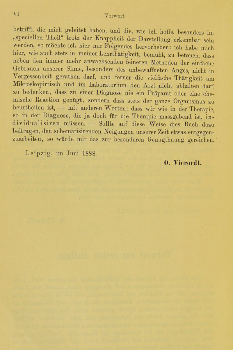 Yl Vorwort betrifft, die mich geleitet haben, und die, wie ich hoffe, besonders im „speciellen Theü trotz der Knappheit der Darstellung erkennbar sein werden, so möchte ich hier nur Folgendes hervorheben: ich habe mich hier, wie auch stets in meiner Lehrtätigkeit, bemüht, zu betonen, dass neben den immer mehr anwachsenden feineren Methoden der einfache Gebrauch unserer Sinne, besonders des unbewaffneten Auges, nicht in Vergessenheit gerathen darf, und ferner die vielfache Thätigkeit am Mikroskopirtisch und im Laboratorium den Arzt nicht abhalten darf, zu bedenken, dass zu einer Diagnose nie ein Präparat oder eine che- mische Reaction genügt, sondern dass stets der ganze Organismus zu beurtheilen ist, — mit anderen Worten: dass wir wie in der Therapie, so in der Diagnose, die ja doch für die Therapie massgebend ist, in- dividualisiren müssen. — Sollte auf diese Weise dies Buch dazu beitragen, den schematisirenden Neigungen unserer Zeit etwas entgegen- zuarbeiten, so würde mir das zur besonderen Grenugthuung gereichen. Leipzig, im Juni 1888. 0. Vierordt.