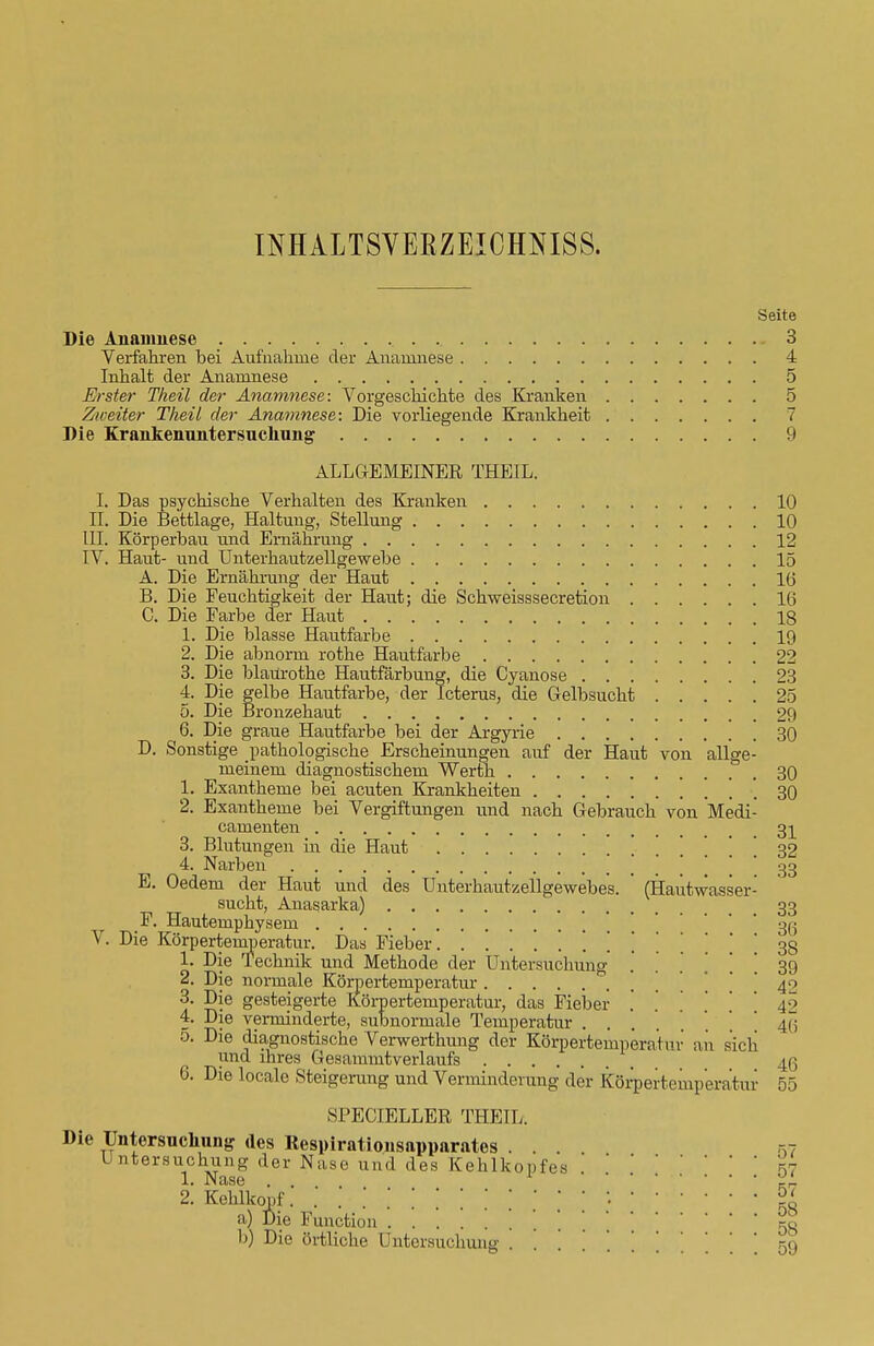 INHALTSVERZEICHNIS^ Seite Die Anamnese 3 Verfahren bei Aufnahme der Anamnese 4 Inhalt der Anamnese 5 Erster Theil der Anamnese: Vorgeschichte des Kranken 5 Zweiter Theil der Anamnese: Die vorliegende Krankheit 7 Die Krankenuntersucliung 9 ALLGEMEINER THEIL. I. Das psychische Verhalten des Kranken 10 II. Die Bettlage, Haltung, Stellung 10 III. Körperbau und Ernährung 12 IV. Haut- und Unterhautzellgewebe 15 A. Die Ernährung der Haut 16 B. Die Feuchtigkeit der Haut; die Schweisssecretion 16 C. Die Farbe der Haut 18 1. Die blasse Hautfarbe 19 2. Die abnorm rothe Hautfarbe 22 3. Die blaürothe Hautfärbung, die Cyanose 23 4. Die gelbe Hautfarbe, der Icterus, die Gelbsucht 25 5. Die Bronzehaut 29 6. Die graue Hautfarbe bei der Argyrie 30 D. Sonstige pathologische Erscheinungen auf der Haut von allge- meinem diagnostischem Werth 30 1. Exantheme bei acuten Krankheiten 30 2. Exantheme bei Vergiftungen und nach Gebrauch von Medi- camenten 31 3. Blutungen in die Haut . . . 4. Narben _ 33 E. Oedem der Haut und des Unterbautzellgewebes. ' (Hautwasser- sucht, Anasarka) 33 F. Hautemphysem 36 V. Die Körpertemperatur. Das Fieber. ........... \ 38 1. Die Technik und Methode der Untersuchung .' . . . \ ' 39 2. Die normale Körpertemperatur ' 40 3. Die gesteigerte Körpertemperatur, das Fieber ...... 42 4. Die verminderte, subnorrnale Temperatur 4ü 5. Die diagnostische Verwerthung der Körpertempera für a n sich und ihres Gesammtverlaufs 46 6. Die locale Steigerang und Verminderung der Körpertemperatur 55 SI'ECIELLER THEIL. Die Untersuchung des Respirationsapparates . . . ,-,7 Untersuchung der Nase und des Kehlkopfes '  * ^7 1. Nase .... zL 2. Kehlkopf . • • & a) Die Function 58 h) Die örtliche Untersuchung ......... .59