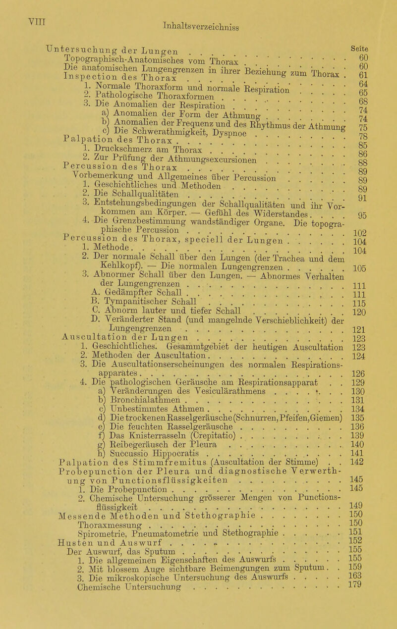 VTTT Inhaltsverzeichniss Untersuchung der Lungen . Seite Topographisch-Anatomisches vom Thorax™ SlpecSts in ihrer 'Bekeil^ «.» Th„rM: £ 3. Die Anomalien der Respiration . a) Anomahen der Form der Athmung' il A ™?T^n dü Fi:e^^nd des !%tkmus der Athmung 75 cj Die Schwerathnugkeit, Dyspnoe 8 70 Palpation des Thorax . . .. JS 1. Druckschmerz am Thorax 00 2. Zur Prüfung der Athmungsexcursionen '. eo Percussion des Thorax RQ Vorbemerkung und Allgemeines über Percussioneq 1. Geschichtliches und Methoden . ' '  ' rq 2. Die Schallqualitäten m 3. Entstehungsbedingungen der Schallqualitäten und ihr Vor- kommen am Körper. — Gefühl des Widerstandes . . 95 4. Die Grenzbestimniung wandständiger Organe. Die topogra- phische Percussion jq2 Percussion des Thorax, speciell der Lungen . 104 1. Methode 104 2. Der normale Schall über den Lungen (der Trachea und dem Kehlkopf). — Die normalen Lungengrenzen 105 3. Abnormer Schall über den Lungen. — Abnormes Verhalten der Lungengrenzen . m A. Gedämpfter Schall . . . 111 B. Tympamtischer Schall . . 115 C. Abnorm lauter und tiefer Schall 120 D. Veränderter Stand (und mangelnde Verschieblichkeit) der Lungengrenzen 121 Auscultation der Lungen 123 1. Geschichtliches. Gesammtgebiet der heutigen Auscultation 123 2. Methoden der Auscultation 124 3. Die Auscultationserscheinungen des normalen Respirations- apparates 126 4. Die pathologischen Geräusche am Respirationsapparat . . 129 a) Veränderungen des Vesiculärathmens ..-..».•. 130 b) Bronchialathmen 131 c) Unbestimmtes Athmen 134 d) Die trockenen Rasselgeräusche (Schnurren, Pfeifen,Giemen) 135 e) Die feuchten Rasselereräusche 136 f) Das Knisterrasseln (Crepitatio) 139 g) Reibegeräusch der Pleura 140 h) Succussio Hippocratis 141 Palpation des Stimmfremitus (Auscultation der Stimme) . . 142 Probepunction der Pleura und diagnostische Verwerth- ung von Punctionsflüssigkeiten 145 1. Die Probepunction 145 2. Chemische Untersuchung grösserer Mengen von Punctions- flüssigkeit 149 Messende Methoden und Stethographie 150 Thoraxmessung 150 Spirometrie, Pneumatometrie und Stethographie 151 Husten und Auswurf .... - 152 Der Auswurf, das Sputum 1°5 1. Die allgemeinen Eigenschaften des Auswurfs 155 2. Mit blossem Auge sichtbare Beimengungen zum Sputum. . 159 3. Die mikroskopische Untersuchung des Auswurfs 163 Chemische Untersuchung 1'9