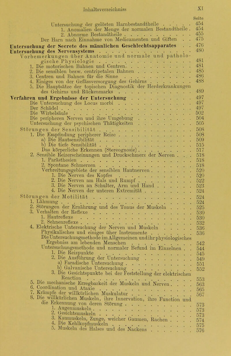Seite Untersuchung der gelösten Harnbestandtkeile . . . ; . 454 1. Anomalien der Menge der normalen Bestandtheile . 454 2. Abnorme Bestandtheile 455 Der Harn nach Einnahme von Medicamenten und Giften . . 475 Untersuchung der Secrete des männlichen Geschlechtsapparates . . 476 Untersuchung des Nervensystems 480 Vorbemerkungen über Anatomie und normale und patholo- gische Physiologie 481 1. Die motorischen Bahnen und Centren 4SI 2. Die sensiblen bezw. centripetalen Bahnen 485 3. Centren und Bahnen für die Sinne 486 4. Einiges von der Gefässversorgung des Gehirns 488 5. Die Hauptsätze der topischen Diagnostik der Herderkrankungen des Gehirns und Rückenmarks 489 Verfahren und Ergehnisse der Untersuchung 497 Die Untersuchung des Locus morbi 497 Der Schädel 497 Die Wirbelsäule 502 Die peripheren Nerven und ihre Umgebung 504 Untersuchung der psychischen Thätigkeiten 505 Störungen der Sensibilität 508 1. Die Empfindung peripherer Reize 508 a) Die Hautsensibilität 509 b) Die tiefe Sensibilität 515 Das körperliche Erkennen (Stereognosie) 517 2. Sensible Reizerscheinungen und Druckschmerz der Nerven . . . 518 1. Parästhesien 518 2. Spontane Schmerzen 518 Verbreitungsgebiete der sensiblen Hautnerven 520 1. Die Nerven des Kopfes 520 2. Die Nerven am Hals und Rumpf 522 3. Die Nerven an Schulter, Arm und Hand 523 4. Die Nerven der unteren Extremität 524 Störungen der Motilität 524 1. Lähmung 524 2. Störungen der Ernährung und des Tonus der Muskeln .... 525 3. Verhalten der Reflexe 530 1. Hautreflexe 530 2. Sehnenreflexe 532 4. Elektrische Untersuchung der Nerven und Muskeln 536 Physikalisches und einiges üher Instrumente 536 Die Untersuchungmethode im Allgemeinen und ihr physiologisches Ergebniss am lebenden Menschen 542 Untersuchungsmethode und normaler Befund im Einzelnen . . 544 1. Die Reizpunkte 545 2. Die Ausfiihrung der Untersuchung 549 a) Faradische Untersuchung 551 b) _ Galvanische Untersuchung 552 3. Die Gesichtspunkte bei der Feststellung der elektrischen Reaction 553 5. Die mechanische Erregbarkeit der Muskeln und Nerven'. '. ' ' 563 6. Koordination und Ataxie 505 7. Krämpfe der willkürlichen Muskulatur 567 8. Die willkürlichen Muskeln, ihre Innervation, ihre Function lind die Erkennung von deren Störung 573 1. Augenmuskeln , ' 573 2. Gesichtsmuskeln 573 3. Kaumuskeln, Zunge, weicher Gaumen, Rachen .' .' ' 574 4. Die Kehlkopfmuskeln 575 0. Muskeln des Halses und des Nackens ....... 576