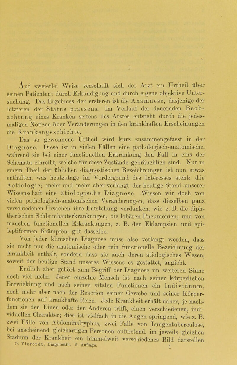Auf zweierlei Weise verschafft sich der Arzt ein Urtheil über seinen Patienten: durch Erkundigung und durch eigene objektive Unter- suchung. Das Ergebniss der ersteren ist die Anamnese, dasjenige der letzteren der Status praesens. Im Verlauf der dauernden Beob- achtung eines Kranken seitens des Arztes entsteht durch die jedes- maligen Notizen über Veränderungen in den krankhaften Erscheinungen die Krankengeschichte. Das so gewonnene Urtheil wird kurz zusammengefasst in der Diagnose. Diese ist in vielen Fällen eine pathologisch-anatomische, während sie bei einer functionellen Erkrankung den Fall in eins der Schemata einreiht, welche für diese Zustände gebräuchlich sind. Nur in einem Theil der üblichen diagnostischen Bezeichnungen ist nun etwas enthalten, was heutzutage im Vordergrund des Interesses steht: die Aetiologie; mehr und mehr aber verlangt der heutige Stand unserer Wissenschaft eine ätiologische Diagnose. Wissen wir doch von vielen pathologisch-anatomischen Veränderungen, dass dieselben ganz verschiedenen Ursachen ihre Entstehung verdanken, wie z. B. die diph- therischen Schleimhauterkrankungen, die lobären Pneumonien; und von manchen functionellen Erkrankungen, z. B. den Eklampsien und epi- leptiformen Krämpfen, gilt dasselbe. Von jeder klinischen Diagnose muss also verlangt werden, dass sie nicht nur die anatomische oder rein functionelle Bezeichnung der Krankheit enthält, sondern dass sie auch deren ätiologisches Wesen, soweit der heutige Stand unseres Wissens es gestattet, angiebt. Endlich aber gehört zum Begriff der Diagnose im weiteren Sinne noch viel mehr. Jeder einzelne Mensch ist nach seiner körperlichen Entwicklung und nach seinen vitalen Functionen ein Individuum, noch mehr aber nach der Reaction seiner Gewebe und seiner Körper- functionen auf krankhafte Reize. Jede Krankheit erhält daher, je nach- dem sie den Einen oder den Anderen trifft, einen verschiedenen, indi- viduellen Charakter; dies ist vielfach in die Augen springend, wie z. B. zwei Fälle von Abdominaltyphus, zwei Fälle von Lungentuberculose, bei anscheinend gleichartigen Personen auftretend, im jeweils gleichen Stadium der Krankheit ein himmelweit verschiedenes Bild darstellen