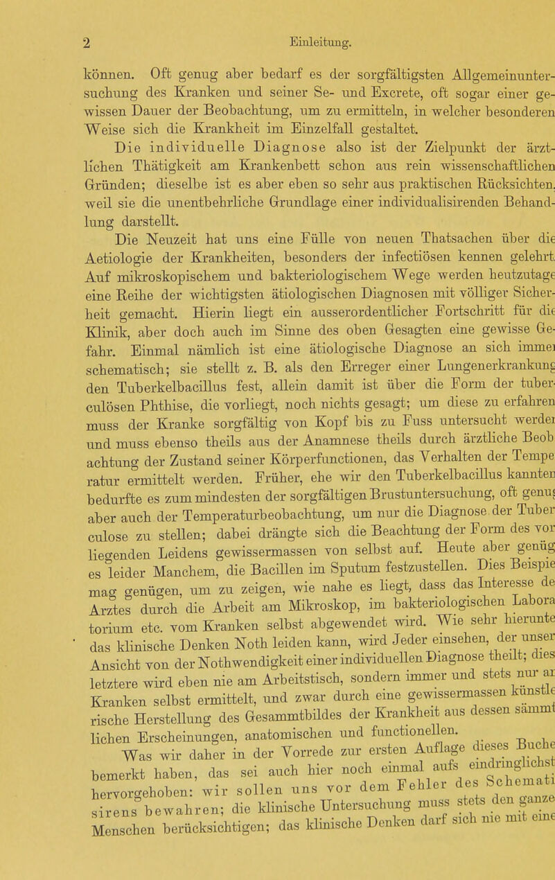 können. Oft genug aber bedarf es der sorgfältigsten Allgerneinunter- suchung des Kranken und seiner Se- und Excrete, oft sogar einer ge- wissen Dauer der Beobachtung, um zu ermitteln, in welcher besonderen Weise sich die Krankheit im Einzelfall gestaltet. Die individuelle Diagnose also ist der Zielpunkt der ärzt- lichen Thätigkeit am Krankenbett schon aus rein wissenschaftlichen Gründen; dieselbe ist es aber eben so sehr aus praktischen Rücksichten, weil sie die unentbehrliche Grundlage einer individualisirenden Behand- lung darstellt. Die Neuzeit hat uns eine Fülle von neuen Thatsachen über die Aetiologie der Krankheiten, besonders der infectiösen kennen gelehrt Auf mikroskopischem und bakteriologischem Wege werden heutzutage eine Reihe der wichtigsten ätiologischen Diagnosen mit völliger Sicher- heit gemacht. Hierin liegt ein ausserordentlicher Fortschritt für di< Klinik, aber doch auch im Sinne des oben Gesagten eine gewisse Ge- fahr. Einmal nämlich ist eine ätiologische Diagnose an sich imme] schematisch; sie stellt z. B. als den Erreger einer Lungenerkrankuw den Tuberkelbacillus fest, allein damit ist über die Form der tuber culösen Phthise, die vorliegt, noch nichts gesagt; um diese zu erfahren muss der Kranke sorgfältig von Kopf bis zu Fuss untersucht werdei und muss ebenso theils aus der Anamnese theils durch ärztliche Beob achtung der Zustand seiner Körperfunctionen, das Verhalten der Tempe ratur ermittelt werden. Früher, ehe wir den Tuberkelbacillus kannter bedurfte es zum mindesten der sorgfältigen Brustuntersuchung, oft genuj aber auch der Temperaturbeobachtung, um nur die Diagnose, der Tuber culose zu stellen; dabei drängte sich die Beachtung der Form des vor liegenden Leidens gewissermassen von selbst auf. Heute aber genug es leider Manchem, die Bacillen im Sputum festzustellen. Dies Beispie maa genügen, um zu zeigen, wie nahe es liegt, dass das Interesse de Arztes durch die Arbeit am Mikroskop, im bakteriologischen Labore torium etc. vom Kranken selbst abgewendet wird. Wie sehr hierunte das klinische Denken Noth leiden kann, wird Jeder einsehen der unser Ansicht von der Notwendigkeit einer individuellen Diagnose theilt; dies letztere wird eben nie am Arbeitstisch, sondern immer und stets nur ai Kranken selbst ermittelt, und zwar durch eine gewissermassen kunstl rische Herstellung des Gesammtbildes der Krankheit aus dessen samml liehen Erscheinungen, anatomischen und functionellen. Was wir daher in der Vorrede zur ersten Auflage dieses Buch bemerkt haben, das sei auch hier noch ^^^t^ti Wrvoro-ehoben- wir sollen uns vor dem Fehler des bchemati si Ins beTahren; die klinische Untersuchung muss stets den ganze Menseln berücksichtigen; das klinische Denken darf sich nie mit ein,