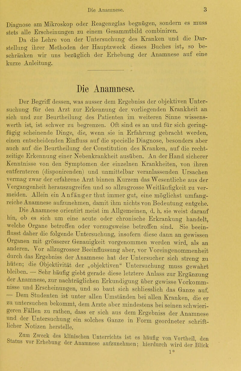 Diagnose am Mikroskop oder Reagenzglas begnügen, sondern es muss stets alle Erscheinungen zu einem Gesammtbild combiniren. Da die Lehre von der Untersuchung des Kranken und die Dar- stellung ihrer Methoden der Hauptzweck dieses Buches ist, so be- schränken wir uns bezüglich der Erhebung der Anamnese auf eine kurze Anleitung. Die Anamnese. Der Begriff dessen, was ausser dem Ergebniss der objektiven Unter- suchung für den Arzt zur Erkennung der vorliegenden Krankheit an sich und zur Beurtheilung des Patienten im weiteren Sinne wissens- werth ist, ist schwer zu begrenzen. Oft sind es an und für sich gering- fügig scheinende Dinge, die, wenn sie in Erfahrung gebracht werden, einen entscheidenden Einfluss auf die specielle Diagnose, besonders aber auch auf die Beurtheilung der Constitution des Kranken, auf die recht- zeitige Erkennung einer Nebenkrankheit ausüben. An der Hand sicherer Kenntnisse von den Symptomen der einzelnen Krankheiten, von ihren entfernteren (disponirenden) und unmittelbar veranlassenden Ursachen vermag zwar der erfahrene Arzt binnen Kurzem das Wesentliche aus der Vergangenheit herauszugreifen und so allzugrosse Weitläufigkeit zu ver- meiden. Allein ein Anfänger thut immer gut, eine möglichst umfang- reiche Anamnese aufzunehmen, damit ihm nichts von Bedeutung entgehe. Die Anamnese orientirt meist im Allgemeinen, d. h. sie weist darauf hin, ob es sich um eine acute oder chronische Erkrankung handelt, welche Organe betroffen oder vorzugsweise betroffen sind. Sie beein- flusst daher die folgende Untersuchung, insofern diese dann an gewissen Organen mit grösserer Genauigkeit vorgenommen werden wird, als an anderen. Vor allzugrosser Beeinflussung aber, vor Voreingenommenheit durch das Ergebniss der Anamnese hat der Untersucher sich streng zu hüten; die Objektivität der „objektiven Untersuchung muss gewahrt bleiben. — Sehr häufig giebt gerade diese letztere Anlass zur Ergänzung der Anamnese, zur nachträglichen Erkundigung über gewisse Vorkomm- nisse und Erscheinungen, und so baut sich schliesslich das Ganze auf. — Dem Studenten ist unter allen Umständen bei allen Kranken, die er zu untersuchen bekommt, dem Arzte aber mindestens bei seinen schwieri- geren Fällen zu rathen, dass er sich aus dem Ergebniss der Anamnese und der Untersuchung ein solches Ganze in Form geordneter schrift- licher Notizen herstelle. c!tn+ ZT?\ d6S 1?iniscll6n Unterrichts ist es häufig von Vortheil, den btatus vor Erhebung der Anamnese aufzunehmen; hierdurch wird der Blick 1*