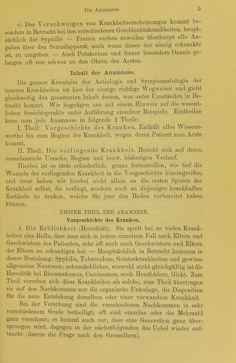 c) Das Verschweigen von Krankheitserscheinungen kommt be- sonders in Betracht bei den verschiedenen Geschlechtskrankheiten, haupt- sächlich der Syphilis — Frauen suchen zuweilen überhaupt alle An- gaben über den Sexualapparat, auch wenn dieser der einzig erkrankte ist, zu umgehen. — Auch Potatorium und ferner besonders Onanie ge- langen oft nur schwer zu den Ohren des Arztes. Inhalt der Anamnese. Die genaue Kenntniss der Aetiologie und Symptomatologie der inneren Krankheiten ist hier der einzige richtige Wegweiser und giebt gleichzeitig den gesammten Inhalt dessen, was unter Umständen in Be- tracht kommt. Wir begnügen uns mit einem Hinweis auf die wesent- lichen Gesichtspunkte unter Anführung einzelner Beispiele. Eintheilen kann man jede Anamnese in folgende 2 Theile: I. Theil: Vorgeschichte des Kranken. Enthält alles Wissens- werthe bis zum Beginn der Krankheit, wegen deren Patient zum Arzte kommt. II. Theil: Die vorliegende Krankheit. Bezieht sich auf deren veranlassende Ursache, Beginn und bezw. bisherigen Verlauf. Hierbei ist es stets erforderlich, genau festzustellen, wie tief die Wurzeln der vorliegenden Krankheit in die Vorgeschichte hineingreifen, und zwar haben wir hierbei nicht allein an die ersten Spuren der Krankheit selbst, die vorliegt, sondern auch an diejenigen krankhaften Zustände zu denken, welche für jene den Boden vorbereitet haben können. ERSTER THEIL DER ANAMNESE. Vorgeschichte des Kranken. 1. Die Erblichkeit (Heredität). Sie spielt bei so vielen Krank- heiten eine Rolle, dass man sich in jedem einzelnen Fall nach Eltern und Geschwistern des Patienten, sehr oft auch nach Geschwistern und Eltern der Eltern zu erkundigen hat. — Hauptsächlich in Betracht kommen in dieser Beziehung: Syphilis, Tuberculose, Geisteskrankheiten und gewisse allgemeine Neurosen; nebensächlicher, wiewohl nicht gleichgültig ist die Heredität bei Rheumatismus, Carcinomen, auch Herzfehlern, Gicht. Zum Theil vererben sich diese Krankheiten als solche, zum Theil übertragen sie auf den Nachkommen nur die organische Unterlage, die Disposition für die neue Entstehung derselben oder einer verwandten Krankheit. Bei der Vererbung sind die verschiedenen Nachkommen in sehr verschiedenem Grade betheiligt; oft sind einzelne oder die Mehrzahl ganz verschont; es kommt auch vor, dass eine Generation ganz über- sprungen wird, dagegen in der nächstfolgenden das Uebel wieder auf- taucht (darum die Frage nach den Grosseltern).