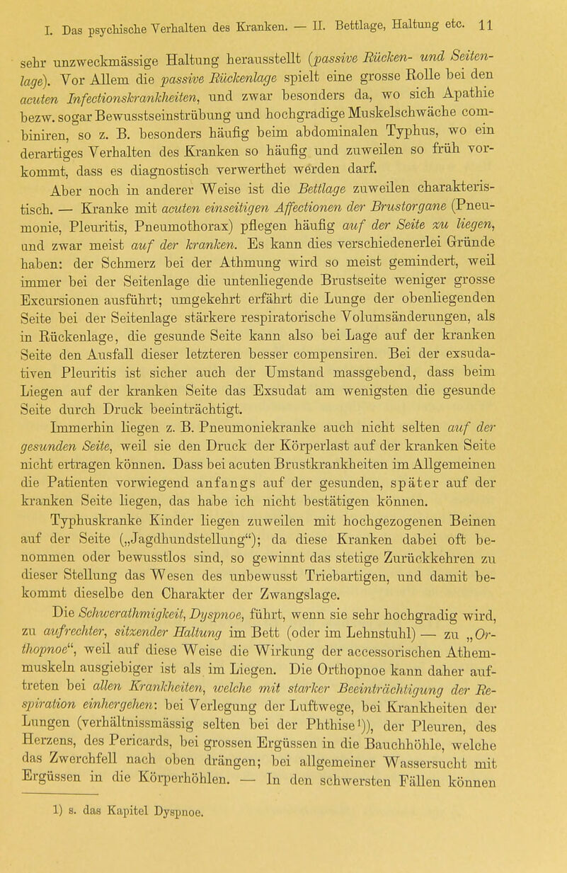 sehr unzweckmässige Haltung herausstellt {passive Rüchen- und Seiten- lage). Vor Allem die passive Rüchenlage spielt eine grosse Rolle hei den acuten Infectionskranhheiten, und zwar hesonders da, wo sich Apathie bezw. sogar Bewusstseinstrübung und hochgradige Muskelschwäche com- biniren, so z. B. besonders häufig beim abdominalen Typhus, wo ein derartiges Verhalten des Kranken so häufig und zuweilen so früh vor- kommt, dass es diagnostisch verwerthet werden darf. Aber noch in anderer Weise ist die Bettlage zuweilen charakteris- tisch. — Kranke mit acuten einseitigen Affectionen der Brustorgane (Pneu- monie, Pleuritis, Pneumothorax) pflegen häufig auf der Seite %u liegen, und zwar meist auf der kranken. Es kann dies verschiedenerlei Gründe haben: der Schmerz bei der Athmung wird so meist gemindert, weil immer bei der Seitenlage die untenliegende Brustseite weniger grosse Excursionen ausführt; umgekehrt erfährt die Lunge der obenliegenden Seite bei der Seitenlage stärkere respiratorische Volumsänderungen, als in Eückenlage, die gesunde Seite kann also bei Lage auf der kranken Seite den Ausfall dieser letzteren besser compensiren. Bei der exsuda- tiven Pleuritis ist sicher auch der Umstand massgebend, dass beim Liegen auf der kranken Seite das Exsudat am wenigsten die gesunde Seite durch Druck beeinträchtigt. Immerhin liegen z. B. Pneumoniekranke auch nicht selten auf der gesunden Seite, weil sie den Druck der Körperlast auf der kranken Seite nicht ertragen können. Dass bei acuten Brustkrankheiten im Allgemeinen die Patienten vorwiegend anfangs auf der gesunden, später auf der kranken Seite liegen, das habe ich nicht bestätigen können. Typhuskranke Kinder liegen zuweilen mit hochgezogenen Beinen auf der Seite („Jagdhundstellung); da diese Kranken dabei oft be- nommen oder bewusstlos sind, so gewinnt das stetige Zurückkehren zu dieser Stellung das Wesen des unbewusst Triebartigen, und damit be- kommt dieselbe den Charakter der Zwangslage. Die Schwerathmigheit, Dyspnoe, führt, wenn sie sehr hochgradig wird, zu aufrechter, sitzender Haltung im Bett (oder im Lehnstuhl) — zu „ Or- thopnoe, weil auf diese Weise die Wirkung der accessorischen Athem- muskeln ausgiebiger ist als im Liegen. Die Orthopnoe kann daher auf- treten bei allen Krankheiten, welche mit starker Beeinträchtigung der Re- spiration einhergehen: bei Verlegung der Luftwege, bei Krankheiten der Lungen (verhältnissmässig selten bei der Phthise1)), der Pleuren, des Herzens, des Pericards, bei grossen Ergüssen in die Bauchhöhle, welche das Zwerchfell nach oben drängen; bei allgemeiner Wassersucht mit Ergüssen in die Körperhöhlen. — In den schwersten Fällen können 1) s. das Kapitel Dyspnoe.