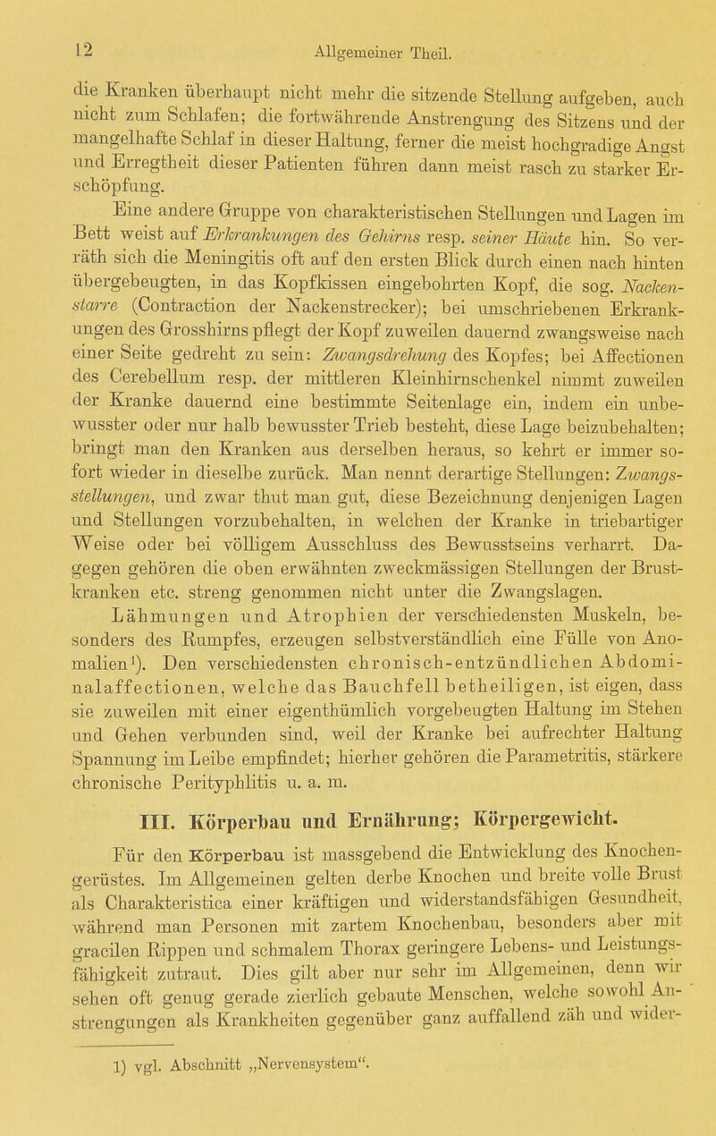 die Kranken überhaupt nicht mehr die sitzende Stellung aufgeben, auch nicht zum Schlafen; die fortwährende Anstrengung des Sitzens und der mangelhafte Schlaf in dieser Haltung, ferner die meist hochgradige Angst und Erregtheit dieser Patienten führen dann meist rasch zu starker Er- schöpfung. Eine andere Gruppe yon charakteristischen Stellungen und Lagen im Bett weist auf Erkrankungen des Gehirns resp. seiner Baute hin. So ver- räth sich die Meningitis oft auf den ersten Blick durch einen nach hinten übergebeugten, in das Kopfkissen eingebohrten Kopf, die sog. Naeken- starre (Contraction der Nackenstrecker); bei umschriebenen Erkrank- ungen des Grosshirns pflegt der Kopf zuweilen dauernd zwangsweise nach einer Seite gedreht zu sein: Zwangsdrehung des Kopfes; bei Affectionen des Cerebellum resp. der mittleren Kleinhirnschenkel nimmt zuweilen der Kranke dauernd eine bestimmte Seitenlage ein, indem ein unbe- wusster oder nur halb bewusster Trieb besteht, diese Lage beizubehalten; bringt man den Kranken aus derselben heraus, so kehrt er immer so- fort wieder in dieselbe zurück. Man nennt derartige Stellungen: Zwangs- stellungen, und zwar thut man gut, diese Bezeichnung denjenigen Lagen und Stellungen vorzubehalten, in welchen der Kranke in triebartiger Weise oder bei völligem Ausschluss des Bewusstseins verharrt. Da- gegen gehören die oben erwähnten zweckmässigen Stellungen der Brust- kranken etc. streng genommen nicht unter die Zwangslagen. Lähmungen und Atrophien der verschiedensten Muskeln, be- sonders des Rumpfes, erzeugen selbstverständlich eine Fülle von Ano- malien1). Den verschiedensten chronisch-entzündlichen Abdomi- nalaffectionen, welche das Bauchfell betheiligen, ist eigen, dass sie zuweilen mit einer eigentümlich vorgebeugten Haltung im Stehen und Gehen verbunden sind, weil der Kranke bei aufrechter Haltung- Spannung im Leibe empfindet; hierher gehören die Parametritis, stärkere chronische Perityphlitis u. a. m. III. Körperlbau und Ernährung; Körpergewicht. Für den Körperbau ist massgebend die Entwicklung des Knochen- gerüstes. Im Allgemeinen gelten derbe Knochen und breite volle Brust als Charakteristica einer kräftigen und widerstandsfähigen Gesundhoil. während man Personen mit zartem Knochenbau, besonders aber mit gracilen Rippen und schmalem Thorax geringere Lebens- und Leistungs- fähigkeit zutraut. Dies gilt aber nur sehr im Allgemeinen, denn wir s. lien oft genug gerade zierlich gebaute Menschen, welche sowohl An- strengungen als Krankheiten gegenüber ganz auffallend zäh und wider- 1) vgl. Abschnitt „Nervensystem.