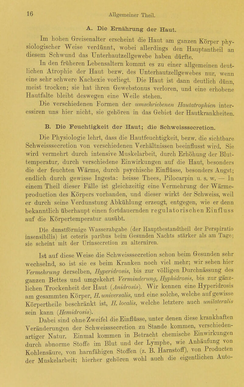 A. Die Ernährung der Haut. Im hohen Greisenalter erscheint die Haut am ganzen Körper phy- siologischer Weise verdünnt, wobei allerdings den Hauptantheil an diesem Schwund das Unterhautzellgewebe haben dürfte. In den früheren Lebensaltern kommt es zu einer allgemeinen deut- lichen Atrophie der Haut bezw. des Unterhautzellgewebes nur, wenn eine sehr schwere Kachexie vorliegt. Die Haut ist dann deutlich dünn, meist trocken; sie hat ihren Gewebstonus verloren, und eine erhobene Hautfalte bleibt deswegen eine Weile stehen. Die verschiedenen Formen der umschriebenen Hautatrophien inter- essiren uns hier nicht, sie gehören in das Gebiet der Hautkrankheiten. B. Die Feuchtigkeit der Haut; die Schweisssecretion. Die Physiologie lehrt, dass die Hautfeuchtigkeit, bezw. die sichtbare Schweisssecretion von verschiedenen Verhältnissen beeinflusst wird. Sie wird vermehrt durch intensive Muskelarbeit, durch Erhöhung der Blut- temperatur, durch verschiedene Einwirkungen auf die Haut, besonders die der feuchten Wärme, durch psychische Einflüsse, besonders Angst; endlich durch gewisse Ingesta: heisse Thees, Pilocarpin u. s. w. —■ In einem Theil dieser Fälle ist gleichzeitig eine Vermehrung der Wärme- production des Körpers vorhanden, und dieser wirkt der Schweiss, weil er durch seine Verdunstung Abkühlung erzeugt, entgegen, wie er denn bekanntlich überhaupt einen fortdauernden regulatorischen Einfluss auf die Körpertemperatur ausübt. Die dunstförmige Wasserabgabe (der Hauptbestandtheil der Perspiratio insensibilis) ist ceteris paribus beim Gesunden Nacbts stärker als am Tage; sie scheint mit der Urinsecretion zu alterniren. Ist auf diese Weise die Schweisssecretion schon beim Gesunden sehr wechselnd, so ist sie es beim Kranken noch viel mehr; wir sehen hier Vermehrung derselben, Mjperidrosis, bis zur völligen Durchnässung des ganzen Bettes und umgekehrt Verminderung, Hyphidrosis, bis zur gänz- lichen Trockenheit der Haut (Anidrosis). Wir kennen eine Hyperidrosis am gesammten Körper, H. universalis, und eine solche, welche auf gewisse Körpertheile beschränkt ist, K localis, welche letztere auch uniM&ralis sein kann (Hemidrosis). ' Dabei sind ohne Zweifel die Einflüsse, unter denen diese krankhaften Veränderungen der Schweisssecretion zu Stande kommen, verschieden- artiger Natur. Einmal kommen in Betracht chemische Einwirkungen durch abnorme Stoffe im Blut und der Lymphe, wie Anhäufung von Kohlensäure, von harnfähigen Stoffen (z. B. Harnstoff), von Producta der Muskelarbeit; hierher gehören wohl auch die eigentlichen Auto-