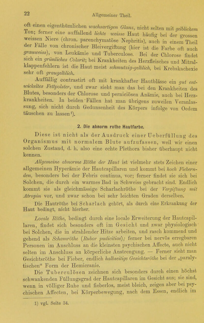 oft einen eigenthümlichen wachsartigen Glanz, nicht selten mit gelblichem Ion; ferner eine auffallend lichte weisse Haut häufig bei der rossen weissen Niere (chron. parenchymatöse Nephritis), auch in einem Theil der * alle von chronischer Bleivergiftung (hier ist die Farbe oft auch grauweiss), von Leukämie und Tuberculose. Bei der Chlorose findet sich ein grünliches Colorit; bei Krankheiten des Herzfleisches und Mitral- klappenfehlern ist die Haut meist schmutzig-gelblich, bei Krebskachexie sehr oft graugelblich. Auffällig contrastirt oft mit krankhafter Hautblässe ein gut ent- xoickeltes Fettpolster, und zwar sieht man das bei den Krankheiten des Blutes, besonders der Chlorose und perniciösen Anämie, auch bei Herz- krankheiten. In beiden Fällen hat man übrigens zuweilen Veranlas- sung, sich nicht durch Gedunsenheit des Körpers infolge von Oedem täuschen zu lassen1). 2. Die abnorm rothe Hautfarbe. Diese ist nicht als der Ausdruck einer Ueberfüllung des Organismus mit normalem Blute aufzufassen, weil wir einen solchen Zustand, d. h. also eine echte Plethora bisher überhaupt nicht kennen. Allgemeine abnorme Rothe der Haut ist vielmehr stets Zeichen einer allgemeinen Hyperämie der Hautcapillaren und kommt bei hoch Fiebern- den, besonders bei der Febris continua, vor; ferner findet sie sich bei Solchen, die durch ein warmes Bad in Schweiss gebracht sind. Endlich kommt sie als gleichmässige Scharlachröthe bei der Vergiftung mit Atropin vor, und zwar schon bei sehr leichten Graden derselben. Die Hautröthe bei Scharlach gehört, als durch eine Erkrankung der Haut bedingt, nicht hierher. Locale Rothe, bedingt durch eine locale Erweiterung der Hautcapil- laren, findet sich besonders oft im Gesicht und zwar physiologisch- bei Solchen, die in strahlender Hitze arbeiten, und rasch kommend und gehend als Schamrölhe {Rubor pudicitiae); ferner bei nervös erregbaren Personen im Anschluss an die kleinsten psychischen Affecte, auch nicht selten im Anschluss an körperliche Anstrengung. — Ferner sieht man Gesichtsröthe bei Fieber, endlich halbseitige Oesichtsröthe bei der „paraly- tischen Form der Hemicranie. Die Tuberculosen zeichnen sich besonders durch einen höchst schwankenden Füllungsgrad der Hautcapillaren im Gesicht aus; sie sind, wenn in völliger Ruhe und fieberlos, meist bleich, zeigen aber bei psy- chischen Affecten, bei Körperbewegung, nach dem Essen, endlich im 1) vgl. Seite 34.