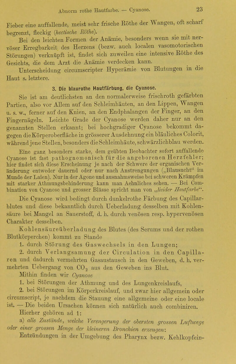 Abnorm rothe Hautfarbe. — Cyanose. Fieber eine auffallende, meist sehr frische Rothe der Wangen, oft scharf begrenzt, fleckig Qiectische Rothe). ' Bei den leichten Formen der Anämie, besonders wenn sie mit ner- vöser Erregbarkeit des Herzens (bezw. auch localen vasomotorischen Störungen) verknüpft ist, findet sich zuweilen eine intensive Rothe des Gesichts, die dem Arzt die Anämie verdecken kann. Unterscheidung circumscripter Hyperämie von Blutungen in die Haut s. letztere. 3. Die blaurothe Hautfärbung, die Cyanose. Sie ist am deutlichsten an den normalerweise frischroth gefärbten Partien, also vor Allem auf den Schleimhäuten, an den Lippen, Wangen u. s. w., ferner auf den Knien, an den Endphalangen der Finger, an den Fingernägeln. Leichte Grade der Cyanose werden daher nur an den genannten Stellen erkannt; bei hochgradiger Cyanose bekommt da- gegen die Körperoberfläche in grösserer Ausdehnung ein bläuliches Colorit, während jene Stellen, besonders die Schleimhäute, schwärzlichblau werden. Eine ganz, besonders starke, dem geübten Beobachter sofort auffallende Cyanose ist fast pathognomonisch für die angeborenen Herzfehler; hier findet sich diese Erscheinung je nach der Schwere der organischen Ver- änderung entweder dauernd oder nur nach Anstrengungen („Blausucht im Munde der Laien). Nur in der Agone und ausnahmsweise bei schweren Krämpfen mit starker Athmungsbehinderung kann man Aehnliches sehen. — Bei Com- bination von Cyanose und grosser Blässe spricht man von „livider Hautfarbe. Die Cyanose wird bedingt durch dunkelrothe Färbung des Capillar- blutes und diese bekanntlich durch Ueberladung desselben mit Kohlen- säure bei Mangel an Sauerstoff, d. h. durch venösen resp. hypervenösen Charakter desselben. Kohlensäureüberladung des Blutes (des Serums und der rothen Blutkörperchen) kommt zu Stande 1. durch Störung des Gaswechsels in den Lungen; 2. durch Verlangsamung der Circulation in den Capilla- ren und dadurch vermehrten Gasaustausch in den Geweben, d. h. ver- mehrten Uebergang von C02 aus den Geweben ins Blut. Mithin finden wir Cyanose 1. bei Störungen der Athmung und des Lungenkreislaufs, 2. bei Störungen im Körperkreislauf, und zwar hier allgemein oder circumscript, je nachdem die Stauung eine allgemeine oder eine locale ist. — Die beiden Ursachen können sich natürlich auch combiniren. Hierher gehören ad 1: a) alle Zustände, tvelche Verengerung der obersten grossen Luftwege oder einer grossen Menge der kleineren Bronchien erzeugen: Entzündungen in der Umgebung des Pharynx bezw. Kehlkopfein-