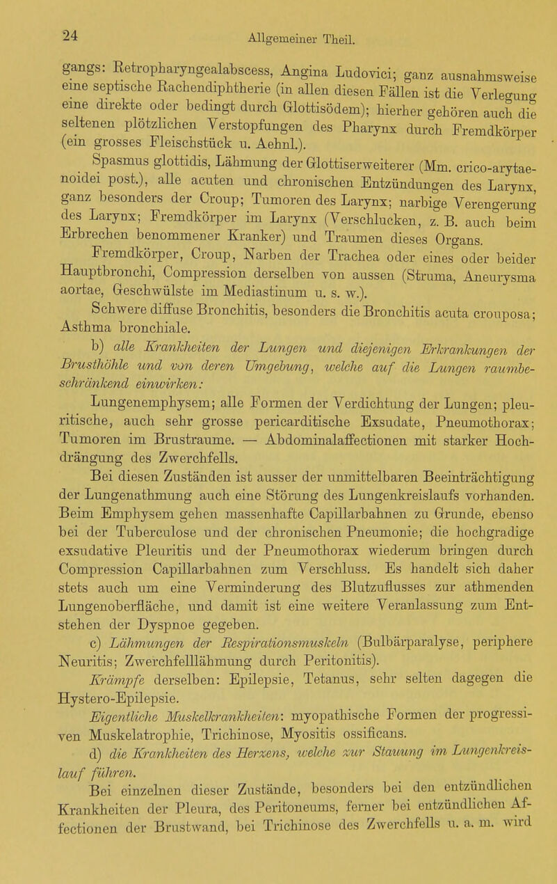 gangs: Retropharyngealabscess, Angina Ludovici; ganz ausnahmsweise eine septische Rachendiphtherie (in allen diesen Fällen ist die Verlegung eine direkte oder bedingt durch Glottisödem); hierher gehören auch die seltenen plötzlichen Verstopfungen des Pharynx durch Fremdkörper (ein grosses Fleischstück u. Aehnl.). Spasmus glottidis, Lähmung der Glottis erweiterer (Mm. crico-arytae- noidei post.), alle acuten und chronischen Entzündungen des Larynx ganz besonders der Croup; Tumoren des Larynx; narbige Verengerung des Laryux; Fremdkörper im Larynx (Verschlucken, z. B. auch beim Erbrechen benommener Kranker) und Traumen dieses Organs. Fremdkörper, Croup, Narben der Trachea oder eines oder beider Hauptbronchi, Compression derselben von aussen (Struma, Aneurysma aortae, Geschwülste im Mediastinum u. s. w.). Schwere diffuse Bronchitis, besonders die Bronchitis acuta crouposa; Asthma bronchiale. b) alle Krankheiten der Lungen und diejenigen Erkrankungen der Brusthöhle und von deren Umgebung, welche auf die Lungen raumbe- schränkend einwirken: Lungenemphysem; alle Formen der Verdichtung der Lungen; pleu- ritische, auch sehr grosse pericarditische Exsudate, Pneumothorax; Tumoren im Brustraume. — Abdominalaffectionen mit starker Hoch- drängung des Zwerchfells. Bei diesen Zuständen ist ausser der unmittelbaren Beeinträchtigung der Lungenathmung auch eine Störung des Lungenkreislaufs vorhanden. Beim Emphysem gehen massenhafte Capillarbahnen zu Grunde, ebenso bei der Tuberculose und der chronischen Pneumonie; die hochgradige exsudative Pleuritis und der Pneumothorax wiederum bringen durch Compression Capillarbahnen zum Verschluss. Es handelt sich daher stets auch um eine Verminderung des Blutzuflusses zur athmenden Lungenoberfläche, und damit ist eine weitere Veranlassung zum Ent- stehen der Dyspnoe gegeben. c) Lähmungen der Respirationsmuskeln (Bulbärparalyse, periphere Neuritis; Zwerchfelllähmung durch Peritonitis). Krämpfe derselben: Epilepsie, Tetanus, sehr selten dagegen die Hystero-Epilepsie. Eigentliche Muskelkrankheiten: myopathische Formen der progressi- ven Muskelatrophie, Trichinose, Myositis ossificans. d) die Krankheiten des Berxens, tvelche xur Stauung im Lungenkreis- lauf führen. Bei einzelnen dieser Zustände, besonders bei den entzündlichen Krankheiten der Pleura, des Peritoneums, femer bei entzündlichen Af- fectionen der Brustwand, bei Trichinose des Zwerchfells u. a. m. wird