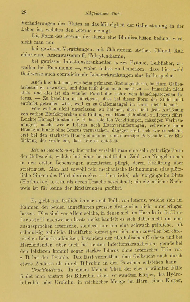 Veränderungen des Blutes es das Mittelglied der Gallenstauung in der Leber ist, welches den Icterus erzeugt. Die Form des Icterus, der durch eine Blutdissolution bedingt wird sieht man nun bei gewissen Vergiftungen: mit Chloroform, Aether, Chloral, Kali chloricum, Arsen Wasserstoff, Toluylendiamin; bei gewissen Infectionskrankheiten u. zw. Pyämie, Gelbfieber, zu- weilen bei Pneumonie —, wobei indess zu bemerken, dass hier wohl theilweise auch complicirende Lebererkrankungen eine Rolle spielen. Auch hier hat man, wie beim primären Stauungsicterus, im Harn Gallen- farbstoff zu erwarten, und dies trifft denn auch meist zu — immerhin nicht stets, und dies ist ein wunder Punkt der Lehre vom hämohepatogenen Ic- terus. — Zu beachten ist übrigens, dass bei dieser Form der Stuhl nicht entfärbt getroffen wird, weil es zu Gallenmangel im Darm nicht kommt. Wir wollen nicht unterlassen zu betonen, dass nicht jede Auflösung von rothen Blutkörperchen mit Bildung von Hämoglobinämie zu Icterus führt. Leichte Hämoglobinämie (z. B. bei leichten Vergiftungen, massigen Verbren- nungen) macht weder Icterus noch Harnveränderungen, schwerere kann Hämoglobinurie ohne Icterus verursachen; dagegen stellt sich, wie es scheint, erst bei den stärksten Hämoglobinämien eine derartige Polycholie oder Ein- dickung der Galle ein, dass Icterus entsteht. Icterus neonatorum; hierunter versteht man eine sehr gutartige Form der Gelbsucht, welche bei einer beträchtlichen Zahl von Neugeborenen in den ersten Lebenstagen aufzutreten pflegt, deren Erklärung aber streitig ist. Man hat sowohl rein mechanische Bedingungen (das plötz- liche Sinken des Pfortaderdruckes — Frerichs), als Vorgänge im Blute (Hofmeier) u.a.m. als deren Ursache bezeichnet; ein eigentlicher Nach- weis ist für keine der Erklärungen geführt. Es giebt nun freilich immer noch Fälle von Icterus, welche sich im Rahmen der beiden angeführten grossen Kategorien nicht unterbringen lassen. Dies sind vor Allem solche, in denen sich im Harn kein Gallen- farbstoff nachweisen lässt; meist handelt es sich dabei nicht um eine ausgesprochen icterische, sondern nur um eine schwach gelbliche, oft schmutzig gelbliche Hautfarbe; derartiges sieht man zuweilen bei chro- nischen Leberkrankheiten, besonders der alkoholischen Cirrhose und bei Herzleidenden, aber auch bei acuten Infectionskrankheiten; gerade bei den letzteren kommt sogar starker Icterus ohne icterischen Urin vor, z. B. bei der Pyämie. Das lässt vermuthen, dass Gelbsucht auch durch etwas Anderes als durch Bilirubin in den Geweben entstehen kann. Urobüinicterus. In einem kleinen Theil der eben erwähnten Fälle findet man anstatt des Bilirubin einen verwandten Körper, das Hydro- bilirubin oder Urobilin, in reichlicher Menge im Harn, einen Körper,