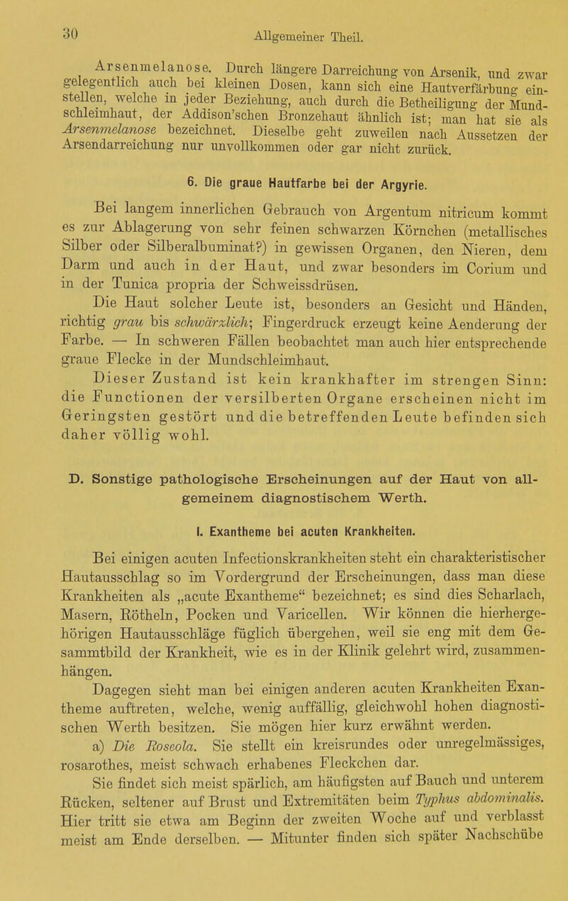 Arsenmelanose. Durch längere Darreichung von Arsenik, und zwar gelegentlich auch bei kleinen Dosen, kann sich eine Hautverfärbung ein- stellen, welche m jeder Beziehung, auch durch die Betheiligung der Mund- schleimhaut, der Addison'schen Bronzehaut ähnlich ist; man hat sie als Arsenmelanose bezeichnet. Dieselbe geht zuweilen nach Aussetzen der Arsendarreichung nur unvollkommen oder gar nicht zurück. 6. Die graue Hautfarbe bei der Argyrie. Bei langem innerlichen Gebrauch von Argentuni nitricum kommt es zur Ablagerung von sehr feinen schwarzen Körnchen (metallisches Silber oder Silberalbuminat?) in gewissen Organen, den Nieren, dem Darm und auch in der Haut, und zwar besonders im Corium und in der Tunica propria der Schweissdrüsen. Die Haut solcher Leute ist, besonders an Gesicht und Händen, richtig grau bis schwärzlich', Fingerdruck erzeugt keine Aenderung der Farbe. — In schweren Fällen beobachtet man auch hier entsprechende graue Flecke in der Mundschleimhaut. Dieser Zustand ist kein krankhafter im strengen Sinn: die Functionen der versilberten Organe erscheinen nicht im Geringsten gestört und die betreffenden Leute befinden sich daher völlig wohl. D. Sonstige pathologische Erscheinungen auf der Haut von all- gemeinem diagnostischem Werth. I. Exantheme bei acuten Krankheiten. Bei einigen acuten Infectionskrankheiten steht ein charakteristischer Hautausschlag so im Vordergrund der Erscheinungen, dass man diese Krankheiten als „acute Exantheme bezeichnet; es sind dies Scharlach, Masern, Röthein, Pocken und Varicellen. Wir können die hierherge- hörigen Hautausschläge füglich übergehen, weil sie eng mit dem Ge- sammtbild der Krankheit, wie es in der Klinik gelehrt wird, zusammen- hängen. Dagegen sieht man bei einigen anderen acuten Krankheiten Exan- theme auftreten, welche, wenig auffällig, gleichwohl hohen diagnosti- schen Werth besitzen. Sie mögen hier kurz erwähnt werden. a) Die Roseola. Sie stellt ein kreisrundes oder unregelmässiges, rosarothes, meist schwach erhabenes Fleckchen dar. Sie findet sich meist spärlich, am häufigsten auf Bauch und unterem Rücken, seltener auf Brust und Extremitäten beim Typhus abdominalis. Hier tritt sie etwa am Beginn der zweiten Woche auf und verblasst meist am Ende derselben. — Mitunter finden sich später Nachschübe