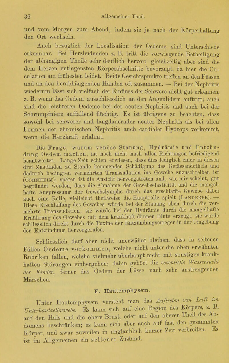 und vom Morgen zum Abend, indem sie je nach der Körperhaltung den Ort wechseln. Auch bezüglich der Localisation der Oedeme sind Unterschiede erkennbar. Bei Herzleidenden z. B. tritt die vorwiegende Betheiligung der abhängigen Theile sehr deutlich hervor; gleichzeitig aber sind die dem Herzen entlegensten Körperabschnitte bevorzugt, da hier die Cir- culation am frühesten leidet. Beide Gesichtspunkte treffen an den Füssen und an den herabhängenden Händen oft zusammen. — Bei der Nephritis wiederum lässt sich vielfach der Einüuss der Schwere nicht gut erkennen, z. B. wenn das Oedem ausschliesslich an den Augenlidern auftritt; auch sind die leichteren Oedeme bei der acuten Nephritis und auch bei der Schrumpfniere auffallend flüchtig. Es ist übrigens zu beachten, dass sowohl bei schwerer und langdaueruder acuter Nephritis als bei allen Formen der chronischen Nephritis auch cardialer Hydrops vorkommt, wenn die Herzkraft erlahmt. Die Frage, warum venöse Stauung, Hydrämie und Entzün- dung Oedem machen, ist noch nicht nach allen Eichtungen befriedigend beantwortet. Lange Zeit schien erwiesen, dass dies lediglich einer in diesen drei Zuständen zu Stande kommenden Schädigung des Gefässendothels und dadurch bedingten vermehrten Transsudation ins Gewebe zuzuschreiben ist (Cohnheim); später ist die Ansicht hervorgetreten und, wie mir scheint, gut begründet worden, dass die Abnahme der Gewebselasticität und die mangel- hafte Auspressung der Gewebslymphe durch das erschlaffte Gewebe dabei auch eine Eolle, vielleicht theilweise die Hauptrolle spielt (Landekek). — Diese Erschlaffung des Gewebes würde bei der Stauung eben durch die ver- mehrte Transsudation, sie würde bei der Hydrämie durch die mangelhafte Ernährung des Gewebes mit dem krankhaft dünnen Blute erzeugt, sie würde schliesslich direkt durch die Toxine der Entzündungserreger in der Umgebung der Entzündung hervorgerufen. Schliesslich darf aber nicht unerwähnt bleiben, dass in seltenen Fällen Oedeme vorkommen, welche nicht unter die oben erwähnten Rubriken fallen, welche vielmehr überhaupt nicht mit sonstigen krank- haften Störungen einhergehen; dahin gehört die essentielle Wassersucht der Kinder, ferner das Oedem der Füsse nach sehr anstrengenden Märschen. F. Hautemphysem. Unter Hautemphysem versteht man das Auftreten von Luft im Unterhautzellgewebe. Es kann sich auf eine Region des Körpers, z B. auf den Hals und die obere Brust, oder auf den oberen Theil des Ab- domens beschränken; es kann sich aber auch auf fast den gesammten Körper, und zwar zuweilen in unglaublich kurzer Zeit verbreiten. Es ist im Allgemeinen ein seltener Zustand.