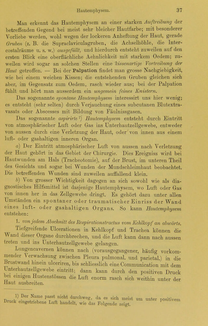 Man erkennt das Hautemphysem an einer starken Auftreibung der betreffenden Gegend bei meist sehr bleicher Hautfarbe; mit besonderer Vorliebe werden, wohl wegen der lockeren Anheftung der Haut, gerade Gruben (z. B. die Supraclaviculagruben, die Achselhöhle, die Inter- costalräume u. s. w.) ausgefüllt, und hierdurch entsteht zuweilen auf den ersten Blick eine oberflächliche Aehnlichkeit mit starkem Oedem; zu- weilen wird sogar an solchen Stellen eine kissenartige Vortreibung der Haut getroffen. — Bei der Palpation findet man grosse Nachgiebigkeit, wie bei einem weichen Kissen; die entstehenden Gruben gleichen sich aber, im Gegensatz zum Oedem, rasch wieder aus; bei der Palpation fühlt und hört man ausserdem ein ungemein feines Knistern. Das sogenannte spontane Hautemphysem interessirt uns hier wenig; es entsteht (sehr selten) durch Verjauchung eines subcutanen Blutextra- vasats oder Abscesses mit Bildung von Fäulnissgasen. Das sogenannte aspirirtel) Hautemphysem entsteht durch Eintritt von atmosphärischer Luft oder Gas ins Unterhautzellgewebe, entweder von aussen durch eine Verletzung der Haut, oder von innen aus einem luffc- oder gashaltigen inneren Organ. a) Der Eintritt atmosphärischer Luft von aussen nach Verletzung der Haut gehört in das Gebiet der Chirurgie. Dies Ereigniss wird bei Hautwunden am Hals (Tracheotomie), auf der Brust, im unteren Theil des Gesichts und sogar bei Wunden der Mundschleimhaut beobachtet. Die betreffenden Wunden sind zuweilen auffallend klein. b) Von grosser Wichtigkeit dagegen an sich sowohl wie als dia- gnostisches Hilfsmittel ist dasjenige Hautemphysem, wo Luft oder Gas von innen her in das Zellgewebe dringt. Es gehört dazu unter allen Umständenein spontaner oder traumatischer Einriss der Wand eines luft- oder gashaltigen Organs. So kann Hautemphysem entstehen: 1. von jedem Abschnitt des Eespirationstracius vom Kehlkopf an abwärts. Tiefgreifende Ulcerationen in Kehlkopf und Trachea können die Wand dieser Organe durchbrechen, und die Luft kann dann nach aussen treten und ins Unterhautzellgewebe gelangen. Lungencavernen können nach (vorausgegangener, häufig vorkom- mender Verwachsung zwischen Pleura pulmonal, und parietal.) in die Brustwand hinein ulceriren, bis schliesslich eine Communication mit dem Unterhautzellgewebe eintritt; dann kann durch den positiven Druck bei einigen Hustenstössen die Luft enorm rasch sich weithin unter der Haut ausbreiten. DrnA5 De\NT V™st™U durchweg, da es sich meist um unter positivem Druck eingetriebene Luft handelt, wie das Folgende zeigt.