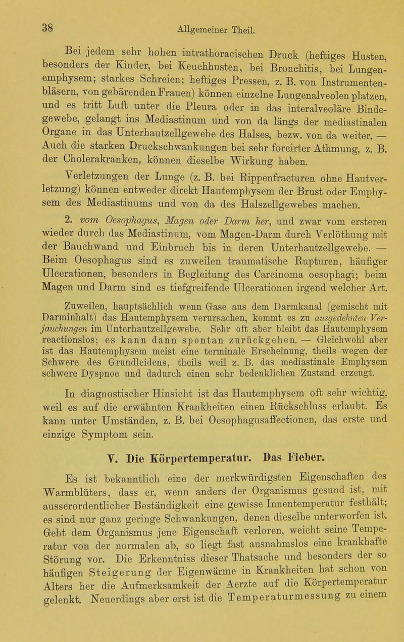 Bei jedem sehr hohen intrathöracischen Druck (heftiges Husten, besonders der Kinder, bei Keuchhusten, bei Bronchitis, bei Lungen- emphysem; starkes Schreien; heftiges Pressen, z. B. von Instrumenten- bläsern, von gebärenden Frauen) können einzelne Lungenalveolen platzen, und es tritt Luft unter die Pleura oder in das interalveoläre Binde- gewebe, gelangt ins Mediastinum und von da längs der mediastinalen Organe in das Unterhautzellgewebe des Halses, bezw. von da weiter. — Auch die starken Druckschwankungen bei sehr forcirter Athmung, z. B. der Cholerakranken, können dieselbe Wirkung haben. Verletzungen der Lunge (z. B. bei Rippenfracturen ohne Hautver- letzung) können entweder direkt Hautemphysem der Brust oder Emphy- sem des Mediastinums und von da des Halszellgewebes machen. 2. vom Oesophagus, Magen oder Darm her, und zwar vom ersteren wieder durch das Mediastinum, vom Magen-Darm durch Verlöthung mit der Bauchwand und Einbruch bis in deren Unterhautzellgewebe. — Beim Oesophagus sind es zuweilen traumatische Rupturen, häufiger Ulcerationen, besonders in Begleitung des Carcinoma oesophagi; beim Magen und Darm sind es tiefgreifende Ulcerationen irgend welcher Art. Zuweilen, hauptsächlich wenn Gase aus dem Darmkanal (gemischt mit Darminhalt) das Hautemphysem verursachen, kommt es zu ausgedehnten Ver- jauchungen im Unterhautzellgewebe. Sehr oft aber bleibt das Hautemphysem reactionslos: es kann dann spontan zurückgehen. — Gleichwohl aber ist das Hautemphysem meist eine terminale Erscheinung, theils wegen der Schwere des Grundleidens, theils weil z. B. das mediastinale Emphysem schwere Dyspnoe und dadurch einen sehr bedenklichen Zustand erzeugt. In diagnostischer Hinsicht ist das Hautemphysem oft sehr wichtig, weil es auf die erwähnten Krankheiten einen Rückschluss erlaubt. Es kann unter Umständen, z. B. bei Oesophagusaffectionen, das erste und einzige Symptom sein. Y. Die Körpertemperatur. Das Fieber. Es ist bekanntlich eine der merkwürdigsten Eigenschaften des Warmblüters, dass er, wenn anders der Organismus gesund ist, mit ausserordentlicher Beständigkeit eine gewisse Innentemperatur festhält; es sind nur ganz geringe Schwankungen, denen dieselbe unterworfen ist. Geht dem Organismus jene Eigenschaft verloren, weicht seine Tempe- ratur von der normalen ab, so liegt fast ausnahmslos eine krankhafte Störung vor. Die Erkenntniss dieser Thatsache und besonders der so häufigen Steigerung der Eigenwärme in Krankheiten hat schon von Alters her die Aufmerksamkeit der Aerzte auf die Körpertemperatur gelenkt. Neuerdings aber erst ist die Temperaturmessung zu einem