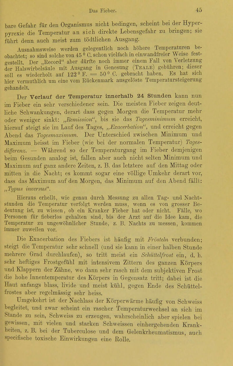 bare Gefahr für den Organismus nicht bedingen, scheint bei der Hyper- pyrexie die Temperatur an sich direkte Lebensgefahr zu bringen; sie führt denn auch meist zum tödtlichen Ausgang. Ausnahmsweise werden gelegentlich noch höhere Temperaturen be- obachtet; so sind solche von 45 0 C. schon vielfach in einwandfreier Weise fest- gestellt. Der „Eecord aber dürfte noch immer einem Fall von Verletzung der Halswirbelsäule mit Ausgang in Genesung (Teale) gebühren; dieser soll es wiederholt auf 1220 F. = 50° C. gebracht haben. Es hat sich hier vermuthlich um eine vom Eückenmark ausgelöste Temperatursteigerung gehandelt. Der Verlauf der Temperatur innerhalb 24 Stunden kann nun im Fieber ein sehr verschiedener sein. Die meisten Fieber zeigen deut- liche Schwankungen, derart class gegen Morgen die Temperatur mehr oder weniger sinkt: „Remission, bis sie das Tagesminimum erreicht, hierauf steigt sie im Lauf des Tages, „Exacerbation, und erreicht gegen Abend das Tagesmaximum. Der Unterschied zwischen Minimum und Maximum heisst im Fieber (wie bei der normalen Temperatur) Tages- differenz. — Während so der Temperaturgang im Fieber demjenigen beim Gesunden analog ist, fallen aber auch nicht selten Minimum und Maximum auf ganz andere Zeiten, z. B. das letztere auf den Mittag oder mitten in die Nacht; es kommt sogar eine völlige Umkehr derart vor, dass das Maximum auf den Morgen, das Minimum auf den Abend fällt: „Typus inversus. Hieraus erhellt, wie genau durch Messung zu allen Tag- und Nacht- stunden die Temperatur verfolgt werden muss, wenn es von grosser Be- deutung ist, zu wissen, ob ein Kranker Fieber hat oder nicht. Fälle, wo Personen für fieberlos gehalten sind, bis der Arzt auf die Idee kam, die Temperatur zu ungewöhnlicher Stunde, z. B. Nachts zu messen, kommen immer zuweilen vor. Die Exacerbation des Fiebers ist häufig mit Frösteln verbunden; steigt die Temperatur sehr schnell (und sie kann in einer halben Stunde mehrere Grad durchlaufen), so tritt meist ein Schüttelfrost ein, d. h. sehr heftiges Frostgefühl mit intensivem Zittern des ganzen Körpers und Klappern der Zähne, wo dann sehr rasch mit dem subjektiven Frost die hohe Innentemperatur des Körpers in Gegensatz tritt; dabei ist die Haut anfangs blass, livide und meist kühl, gegen Ende des Schüttel- frostes aber regelmässig sehr heiss. Umgekehrt ist der Nachlass der Körperwärme häufig von Schweiss begleitet, und zwar scheint ein rascher Temperaturwechsel an sich im Stande zu sein, Schweiss zu erzeugen, wahrscheinlich aber spielen bei gewissen, mit vielen und starken Schweissen einhergehenden Krank- heiten, z. B. bei der Tuberculose und dem Gelenkrheumatismus, auch specifische toxische Einwirkungen eine Rolle.