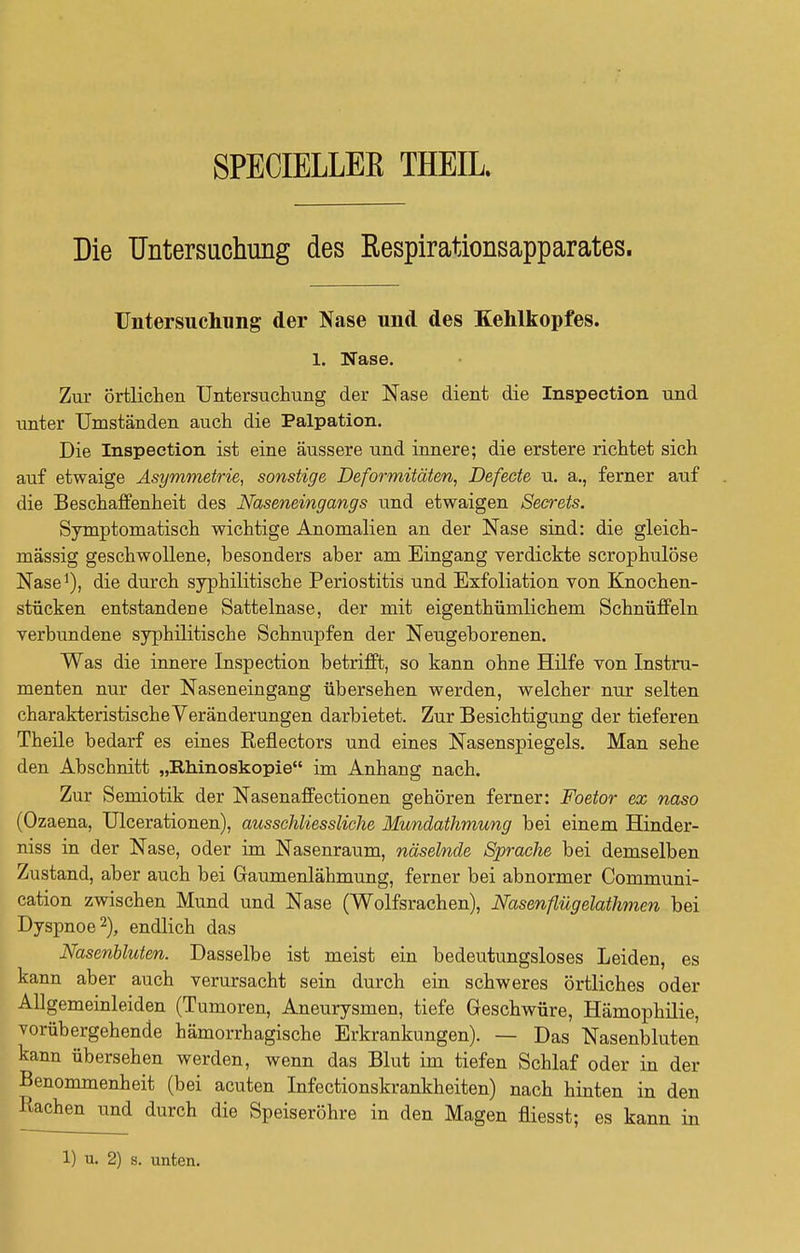 SPECIELLEK THEIL. Die Untersuchung des Respirationsapparates. Untersuchung der Nase und des Kehlkopfes. 1. Nase. Zur örtlichen Untersuchung der Nase dient die Inspection und unter Umständen auch die Palpation. Die Inspection ist eine äussere und innere; die erstere richtet sich auf etwaige Asymmetrie, sonstige Deformitäten, Defeete u. a., ferner auf die Beschaffenheit des Naseneingangs und etwaigen Secrets. Symptomatisch wichtige Anomalien an der Nase sind: die gleich- mässig geschwollene, besonders aber am Eingang verdickte scrophulöse Nase1), die durch syphilitische Periostitis und Exfoliation von Knochen- stücken entstandene Sattelnase, der mit eigenthümlichem Schnüffeln verbundene syphilitische Schnupfen der Neugeborenen. Was die innere Inspection betrifft, so kann ohne Hilfe von Instru- menten nur der Naseneingang übersehen werden, welcher nur selten charakteristische Veränderungen darbietet. Zur Besichtigung der tieferen Theile bedarf es eines Reflectors und eines Nasenspiegels. Man sehe den Abschnitt „Rhinoskopie im Anhang nach. Zur Semiotik der Nasenaffectionen gehören ferner: Foetor ex naso (Ozaena, Ulcerationen), ausschliessliche Mundathmung bei einem Hinder- niss in der Nase, oder im Nasenraum, näselnde Sprache bei demselben Zustand, aber auch bei Gaumenlähmung, ferner bei abnormer Communi- cation zwischen Mund und Nase (Wolfsrachen), Nasen flieg elathmen bei Dyspnoe2), endlich das Nasenbluten. Dasselbe ist meist ein bedeutungsloses Leiden, es kann aber auch verursacht sein durch ein schweres örtliches oder Allgemeinleiden (Tumoren, Aneurysmen, tiefe Geschwüre, Hämophilie, vorübergehende hämorrhagische Erkrankungen). — Das Nasenbluten kann übersehen werden, wenn das Blut im tiefen Schlaf oder in der Benommenheit (bei acuten Infectionskrankheiten) nach hinten in den Rachen und durch die Speiseröhre in den Magen fliesst; es kann in