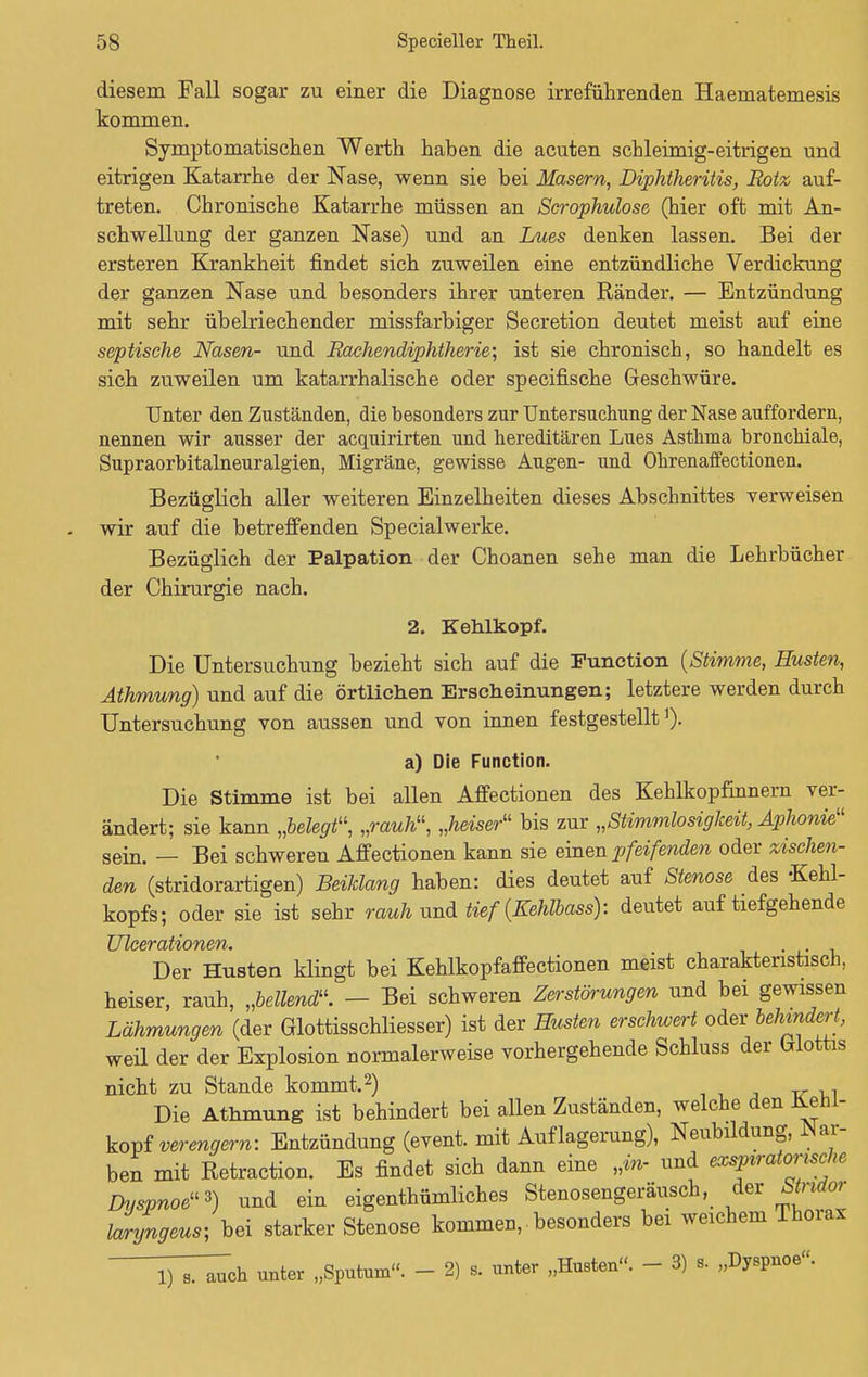 diesem Fall sogar zu einer die Diagnose irreführenden Haematemesis kommen. Symptomatischen Werth haben die acuten schleimig-eitrigen und eitrigen Katarrhe der Nase, wenn sie bei Masern, Diphtheritis, Rotz auf- treten. Chronische Katarrhe müssen an Scrophulose (hier oft mit An- schwellung der ganzen Nase) und an Lues denken lassen. Bei der ersteren Krankheit findet sich zuweilen eine entzündliche Verdickung der ganzen Nase und besonders ihrer unteren Ränder. — Entzündung mit sehr übelriechender missfarbiger Secretion deutet meist auf eine septische Nasen- und Rachendiphtherie; ist sie chronisch, so handelt es sich zuweilen um katarrhalische oder specifische Geschwüre. Unter den Zuständen, die besonders zur Untersuchung der Nase auffordern, nennen wir ausser der acquirirten und hereditären Lues Asthma bronchiale, Supraorbitalneuralgien, Migräne, gewisse Augen- und Ohrenaffectionen. Bezüglich aller weiteren Einzelheiten dieses Abschnittes verweisen wir auf die betreffenden Specialwerke. Bezüglich der Palpation der Choanen sehe man die Lehrbücher der Chirurgie nach. 2. Kehlkopf. Die Untersuchung bezieht sich auf die Function {Stimme, Husten, Äthmung) und auf die örtlichen Erscheinungen; letztere werden durch Untersuchung von aussen und von innen festgestellt')• a) Die Function. Die Stimme ist bei allen Affectionen des Kehlkopfinnern ver- ändert; sie kann „belegt11, „rauh, „heiser bis zur „Stimmlosigkeit, Aphonie sein. — Bei schweren Affectionen kann sie einen pfeifenden oder zischen- den (stridorartigen) Beildang haben: dies deutet auf Stenose des -Kehl- kopfs; oder sie ist sehr rauh und tief (Kehlbass): deutet auf tiefgehende TJXc&rcbi/hOYiB/Yh* Der Husten klingt bei Kehlkopfaffectionen meist charakteristisch, heiser, rauh, „bellend. — Bei schweren Zerstörungen und bei gewissen Lähmungen (der Glottisschliesser) ist der Husten erschwert oder behindert, weil der der Explosion normalerweise vorhergehende Schluss der Glottis nicht zu Stande kommt.2) Die Athmung ist behindert bei allen Zuständen, welche den AeM- kopf verengern: Entzündung (event. mit Auflagerung), Neubildung, War- ben mit Retraction. Es findet sich dann eine „m- und exspiratonsche Dyspnoe*) und ein eigentümliches Stenosengeräusch, der Wnrfor lanfngeus; bei starker Stenose kommen, besonders bei weichem Thorax iTT^ch unter „Sputum. - 2) 9. unter „Husten. - 3) B. „Dyspnoe.