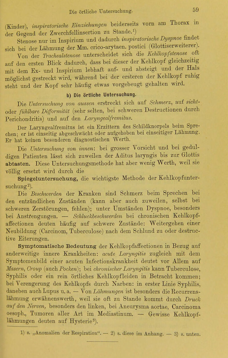 Die örtliche Untersuchung. (Kinder), inspiratorische Einziehungen beiderseits vorn am Thorax m der Gegend der Zwerchfellinsertion zu Stande.1) Stenose nur im Inspirium und dadurch inspiratorische Dyspnoe findet sich bei der Lähmung der Mm. crico-arytaen. postici (Glottiserweiterer). Von der Trachealstenose unterscheidet sich die Kehlkopfstenose oft auf den ersten Blick dadurch, dass bei dieser der Kehlkopf gleichzeitig mit dem Ex- und Inspirium lebhaft auf- und absteigt und der Hals möglichst gestreckt wird, während bei der ersteren der Kehlkopf ruhig steht und der Kopf sehr häufig etwas vorgebeugt gehalten wird. b) Die örtliche Untersuchung. Die Untersuchung von aussen erstreckt sich auf Schmerz, auf sicht- oder fühlbare Difformität (sehr selten, bei schweren Destructionen durch Perichondritis) und auf den Laryngealfremitus. Der Laryngealfremitus ist ein Erzittern des Schildknorpels beim Spre- chen; er ist einseitig abgeschwächt oder aufgehoben bei einseitiger Lähmung. Er hat keinen besonderen diagnostischen Werth. Die Untersuchung von innen: bei grosser Vorsicht und bei gedul- digen Patienten lässt sich zuweilen der Aditus laryngis bis zur Glottis abtasten. Diese Untersuchungsmethode hat aber wenig Werth, weil sie völlig ersetzt wird durch die Spiegeluntersuchung, die wichtigste Methode der Kehlkopfunter- suchung2). Die Beschwerden der Kranken sind Schmerz beim Sprechen bei den entzündlichen Zuständen (kann aber auch zuweilen, selbst bei schweren Zerstörungen, fehlen); unter Umständen Dyspnoe, besonders bei Anstrengungen. — Schluckbeschwerden bei chronischen Kehlkopf- affectionen deuten häufig auf schwere Zustände: Weitergehen einer Neubildung (Carcinom, Tuberculose) nach dem Schlund zu oder destruc- tive Eiterungen. Symptomatisehe Bedeutung der Kehlkopfaffectionen in Bezug auf anderweitige innere Krankheiten: acute Laryngitis zugleich mit dem Symptomenbild einer acuten Infectionskrankheit deutet vor Allem auf Masern, Croup (auch Pocken); bei chronischer Laryngitis kann Tuberculose, Syphilis oder ein rein örtliches Kehlkopf leiden in Betracht kommen; bei Verengerung des Kehlkopfs durch Narben: in erster Linie Syphilis, daneben auch Lupus u.a. — Von Lähmungen ist besonders die Recurrens- lähmung erwähnenswerth, weil sie oft zu Stande kommt durch Druck auf den Nerven, besonders den linken, bei Aneurysma aortae, Carcinoma oesoph., Tumoren aller Art im Mediastinum. — Gewisse Kehlkopf- lähmungen deuten auf Hysterie3). 1) s. „Anomalien der Kespiration. — 2) s. diese im Anhang. — 3) s. unten.