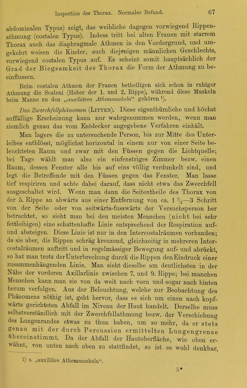 abdominalen Typus) zeigt, das weibliche dagegen vorwiegend Rippen- athmung (costalen Typus). Indess tritt bei alten Frauen mit starrem Thorax auch das diaphragmale Athmen in den Vordergrund, und um- gekehrt weisen die Kinder, auch diejenigen männlichen Geschlechts, vorwiegend costalen Typus auf. Es scheint somit hauptsächlich der Grad der Biegsamkeit des Thorax die Form der Athmung zu be- einflussen. Beim costalen Athmen der Frauen betheiligen sich schon in ruhiger Athmung die Scaleni (Heber der 1. und 2. Rippe), während diese Muskeln beim Manne zu den „auxüiären AthemmusJceln gehören 1). Das Zwerchfellphänomen (Litten). Diese eigentümliche und höchst auffällige Erscheinung kann nur wahrgenommen werden, wenn man ziemlich genau das vom Entdecker angegebene Verfahren einhält. Man lagere die zu untersuchende Person, bis zur Mitte des Unter- leibes entblösst, möglichst horizontal in einem nur von einer Seite be- leuchteten Raum und zwar mit den Füssen gegen die Lichtquelle; bei Tage wählt man also ein einfenstriges Zimmer bezw. einen Raum, dessen Fenster alle bis auf eins völlig verdunkelt sind, und legt die Betreffende mit den Füssen gegen das Fenster. Man lasse tief respiriren und achte dabei darauf, dass nicht etwa das Zwerchfell ausgeschaltet wird. Wenn man dann die Seitentheile des Thorax von der 5. Rippe an abwärts aus einer Entfernung von ca. 1 */2—3 Schritt von der Seite oder von seitwärts-fusswärts der Versuchsperson her betrachtet, so sieht man bei den meisten Menschen (nicht bei sehr fettleibigen) eine schattenhafte Linie entsprechend der Respiration auf- und absteigen. Diese Linie ist nur in den Intercostalräumen vorhanden; da sie aber, die Rippen schräg kreuzend, gleichzeitig in mehreren Inter- costalräumen auftritt und in regelmässiger Bewegung auf- und abrückt, so hat man trotz der Unterbrechung durch die Rippen den Eindruck einer zusammenhängenden Linie. Man sieht dieselbe am deutlichsten in der Nähe der vorderen Axillarlinie zwischen 7. und 9. Rippe; bei manchen Menschen kann man sie von da weit nach vorn und sogar nach hinten herum verfolgen. Aus der Beleuchtung, welche zur Beobachtung des Phänomens nöthig ist, geht hervor, dass es sich um einen nach kopf- wärts gerichteten Abfall im Niveau der Haut handelt. Derselbe muss selbstverständlich mit der Zwerchfellathmung bezw. der Verschiebung des Lungenrandes etwas zu thun haben, um so mehr, da er stets genau mit der durch Percussion ermittelten Lungengrenze übereinstimmt. Da der Abfall der Hautoberfläche, wie oben er- wähnt, von unten nach oben zu stattfindet, so ist es wohl denkbar, 1) s. „auxiliäre Athemmuskeln. 5*