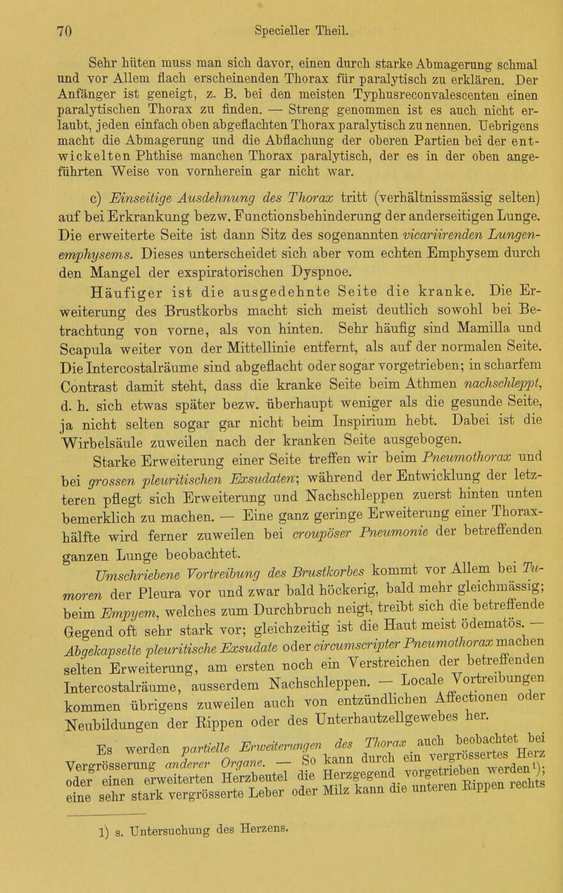 Sehr hüten muss man sich davor, einen durch starke Abmagerung schmal und vor Allem flach erscheinenden Thorax für paralytisch zu erklären. Der Anfänger ist geneigt, z. B. hei den meisten Typhusreconvalescenten einen paralytischen Thorax zu finden. — Streng genommen ist es auch nicht er- laubt, jeden einfach oben abgeflachten Thorax paralytisch zu nennen. Uebrigens macht die Abmagerung und die Abflachung der oberen Partien bei der ent- wickelten Phthise manchen Thorax paralytisch, der es in der oben ange- führten Weise von vornherein gar nicht war. c) Einseitige Ausdehnung des Thorax tritt (verhältnissmässig selten) auf bei Erkrankung bezw. Functionsbehinderung der anderseitigen Lunge. Die erweiterte Seite ist dann Sitz des sogenannten vicariirenden Lungen- emphysems. Dieses unterscheidet sich aber vom echten Emphysem durch den Mangel der exspiratorischen Dyspnoe. Häufiger ist die ausgedehnte Seite die kranke. Die Er- weiterung des Brustkorbs macht sich meist deutlich sowohl bei Be- trachtung von vorne, als von hinten. Sehr häufig sind Mamilla und Scapula weiter von der Mittellinie entfernt, als auf der normalen Seite. Die Intercostalräume sind abgeflacht oder sogar vorgetrieben; in scharfem Contrast damit steht, dass die kranke Seite beim Athmen nachschleppt, d. h. sich etwas später bezw. überhaupt weniger als die gesunde Seite, ja nicht selten sogar gar nicht beim Inspirium hebt. Dabei ist die Wirbelsäule zuweilen nach der kranken Seite ausgebogen. Starke Erweiterung einer Seite treffen wir beim Pneumothorax und bei grossen pleuritischen Exsudaten; während der Entwicklung der letz- teren pflegt sich Erweiterung und Nachschleppen zuerst hinten unten bemerklich zu machen. — Eine ganz geringe Erweiterung einer Thorax- hälfte wird ferner zuweilen bei croupöser Pneumonie der betreffenden ganzen Lunge beobachtet. Umschriebene Vortreibung des Brustkorbes kommt vor Allem bei Tu- moren der Pleura vor und zwar bald höckerig, bald mehr gleichmässig; beim Empyem, welches zum Durchbruch neigt, treibt sich die betreffende Gegend oft sehr stark vor; gleichzeitig ist die Haut meist ödematos - Abgekapselte pleuritische Exsudate oder circumscripter Pneumothorax machen selten Erweiterung, am ersten noch ein Verstreichen der betreffenden Intercostalräume, ausserdem Nachschleppen. - Locale Vortreibungen kommen übrigens zuweilen auch von entzündlichen Affectionen oder Neubildungen der Rippen oder des Unterhautzellgewebes her. Es werden partielle Erweiterung™ des ^^fto 7 Qn kann durch ein verdrossenes nei^ Vergrößerung anderer Organe- So kann durch ei oder einen erweiterten Herzbeutel die ±ieiz^egenu VUi& -o^m rechts sehr stark vergrößerte Leber oder Milz kann die unteren Rippen rechts eine 1) s. Untersuchung des Herzens.