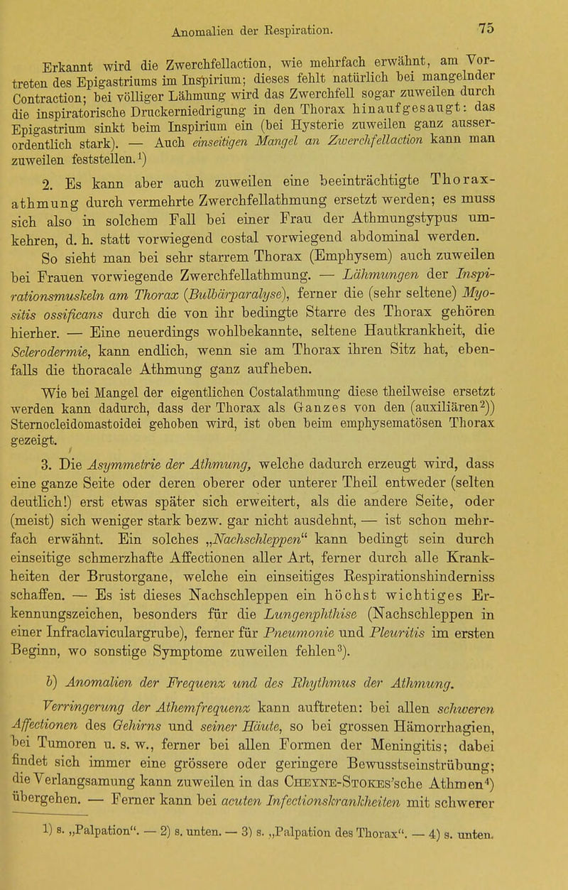 Anomalien der Respiration. Erkannt wird die Zwerchfellaction, wie mehrfach erwähnt, am Vor- treten des Epigastriams im Inspirium; dieses fehlt natürlich hei mangelnder Contraction; hei völliger Lähmung wird das Zwerchfell sogar zuweilen durch die inspiratorische Druckerniedrigung in den Thorax hinaufgesaugt: das Epigastrium sinkt heim Inspirium ein (hei Hysterie zuweilen ganz ausser- ordentlich stark). — Auch einseitigen Mangel an Ziverchfellaction kann man zuweilen feststellen.[) 2. Es kann aber auch zuweilen eine beeinträchtigte Thorax- athmung durch vermehrte Zwerchfellathmung ersetzt werden; es muss sich also in solchem Fall bei einer Frau der Athmungstypus um- kehren, d. h. statt vorwiegend costal vorwiegend abdominal werden. So sieht man bei sehr starrem Thorax (Emphysem) auch zuweilen bei Frauen vorwiegende Zwerchfellathmung. — Lähmungen der Inspi- rationsmuskeln am Thorax (Bulbärparalyse), ferner die (sehr seltene) Myo- sitis ossificans durch die von ihr bedingte Starre des Thorax gehören hierher. — Eine neuerdings wohlbekannte, seltene Hautkrankheit, die Sclerodermie, kann endlich, wenn sie am Thorax ihren Sitz hat, eben- falls die thoracale Athmung ganz aufheben. Wie bei Mangel der eigentlichen Costalathmung diese theilweise ersetzt werden kann dadurch, dass der Thorax als Ganzes von den (auxiliären2)) Sternocleidomastoidei gehohen wird, ist oben heim emphysematösen Thorax gezeigt. i 3. Die Asymmetrie der Athmung, welche dadurch erzeugt wird, dass eine ganze Seite oder deren oberer oder unterer Theil entweder (selten deutlich!) erst etwas später sich erweitert, als die andere Seite, oder (meist) sich weniger stark bezw. gar nicht ausdehnt, — ist schon mehr- fach erwähnt. Ein solches „Nachschleppen11 kann bedingt sein durch einseitige schmerzhafte Affectionen aller Art, ferner durch alle Krank- heiten der Brustorgane, welche ein einseitiges Respirationshinderniss schaffen. — Es ist dieses Nachschleppen ein höchst wichtiges Er- kennungszeichen, besonders für die Lungenphthise (Nachschleppen in einer Infraclaviculargrube), ferner für Pneumonie und Pleuritis im ersten Beginn, wo sonstige Symptome zuweilen fehlen3). b) Anomalien der Frequenz und des Rhythmus der Athmung. Verringerung der Athemfrequenz kann auftreten: bei allen schweren Affectionen des Gehirns und seiner Häute, so bei grossen Hämorrhagien, bei Tumoren u. s. w., ferner bei allen Formen der Meningitis; dabei findet sich immer eine grössere oder geringere BewusstseinstrÜbung; die Verlangsamung kann zuweilen in das CHEYNE-STOKEs'sche Athroen4) übergehen. — Ferner kann bei acuten Infectionskrankheiten mit schwerer 1) s. „Palpation. — 2) s. unten. — 3) s. „Palpation des Thorax. — 4) s. unten.