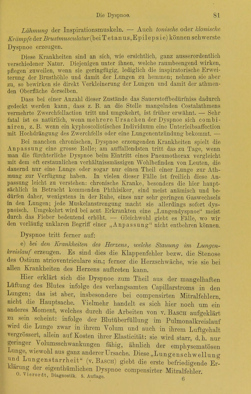 Lähmung der Inspirationsmuskeln. — Auch tonische oder klonische Krämpfe der Brustmicsadatur (beiT etanus, Epilepsie) können schwerste Dyspnoe erzeugen. Diese Krankheiten sind an sich, wie ersichtlich, ganz ausserordentlich verschiedener Natur. Diejenigen unter ihnen, welche raumbeengend wirken, pflegen zuweilen, wenn sie geringfügig, lediglich die inspiratorische Erwei- terung der Brusthöhle und damit der Lungen zu hemmen; nehmen sie aber zu, so bewirken sie direkt Verkleinerung der Lungen und damit der athmen- den Oberfläche derselben. Dass bei einer Anzahl dieser Zustände das Sauerstoffbedürfniss dadurch gedeckt werden kann, dass z. B. an die Stelle mangelnden Costalathmens vermehrte Zwerchfellaction tritt und umgekehrt, ist früher erwähnt. — Sehr fatal ist es natürlich, wenn mehrere Ursachen der Dyspnoe sich combi- niren, z. B. wenn ein kyphoscoliotisches Individuum eine Unterleibsaffection mit Hochdrängung des Zwerchfells oder eine Lungenentzündung bekommt. — Bei manchen chronischen, Dyspnoe erzeugenden Krankheiten spielt die Anpassung eine grosse Eolle; am auffallendsten tritt das zu Tage, wenn man die fürchterliche Dyspnoe beim Eintritt eines Pneumothorax vergleicht mit dem oft erstaunlichen verhältnissmässigen Wohlbefinden von Leuten, die dauernd nur eine Lunge oder sogar nur einen Theil einer Lunge zur Ath- mung zur Verfügung haben. In vielen dieser Fälle ist freilich diese An- passung leicht zu verstehen: chronische Kranke, besonders die hier haupt- sächlich in Betracht kommenden Phthisiker, sind meist anämisch und be- dürfen daher, wenigstens in der Buhe, eines nur sehr geringen Gaswechsels in den Lungen; jede Muskelanstrengung macht sie allerdings sofort dys- pnoisch. Umgekehrt wird bei acut Erkrankten eine „Lungendyspnoe meist durch das Fieber bedeutend erhöht. — Gleichwohl giebt es Fälle, wo wir den vorläufig unklaren Begriff einer „Anpassung nicht entbehren können. Dyspnoe tritt ferner auf: e) bei den Krankheiten des Herzens, welche Stauung im Lungen- kreislauf erzeugen. Es sind dies die Klappenfehler bezw. die Stenose des Ostium atrioventriculare sin.; ferner die Herzschwäche, wie sie bei allen Krankheiten des Herzens auftreten kann. Hier erklärt sich die Dyspnoe zum Theil aus der mangelhaften Lüftung des Blutes infolge des verlangsamten Capülarstroms in den Lungen; das ist aber, insbesondere bei compensirten Mitralfehlern, nicht die Hauptsache. Vielmehr handelt es sich hier noch um ein' anderes Moment, welches durch die Arbeiten von v. Bäsch aufgeklärt zu sein scheint: infolge der BlutüberfüUung im Pulmonalfeeislauf wird die Lunge zwar in ihrem Volum und auch in ihrem Luftgehalt vergrössert, allein auf Kosten ihrer Elasticität: sie wird starr d h nur geringer Volumsschwankungen fähig, ähnlich der emphy'sematösen Lunge, wiewohl aus ganz anderer Ursache. Diese „Lungenschwellung und Lungenstarrheit (v. Bäsch) giebt die erste befriedigende Er- klärung der eigenthümlichen Dyspnoe compcnsirter Mitralfehler U. Vierordt, Diagnostik. 5. Auflage. r