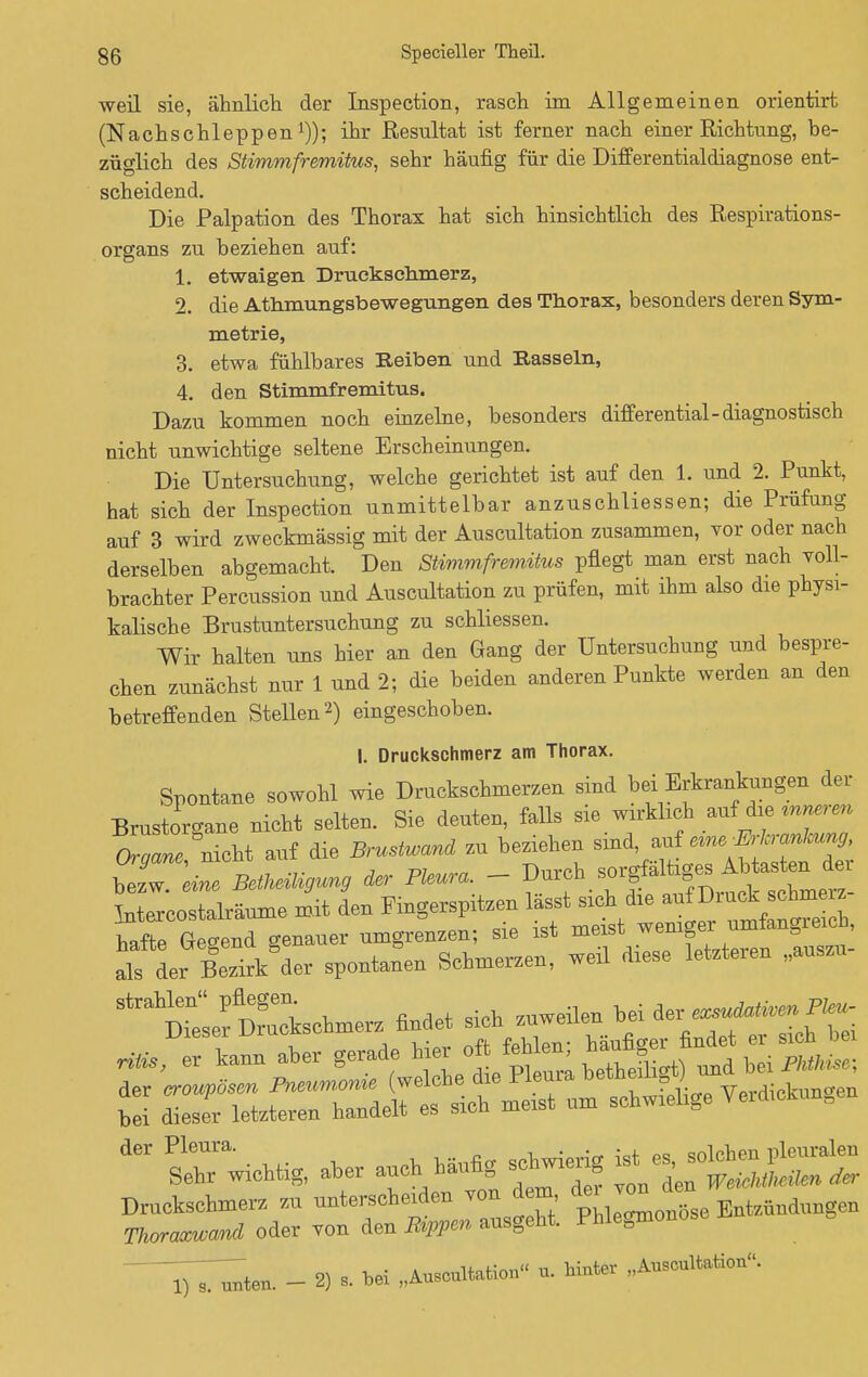 weil sie, ähnlich der Inspection, rasch im Allgemeinen orientirt (Nachschleppen1)); ihr Resultat ist ferner nach einer Richtung, be- züglich des Stimmfremitus, sehr häufig für die Differentialdiagnose ent- scheidend. Die Palpation des Thorax hat sich hinsichtlich des Respirations- organs zu beziehen auf: 1. etwaigen Druckschmerz, 2. die Athmungsbewegungen des Thorax, besonders deren Sym- metrie, 3. etwa fühlbares Reiben und Bassein, 4. den Stimmfremitus. Dazu kommen noch einzelne, besonders differential-diagnostisch nicht unwichtige seltene Erscheinungen. Die Untersuchung, welche gerichtet ist auf den 1. und 2. Punkt, hat sich der Inspection unmittelbar anzuschliessen; die Prüfung auf 3 wird zweckmässig mit der Auscultation zusammen, vor oder nach derselben abgemacht. Den Stimmfremitus pflegt man erst nach voll- brachter Percussion und Auscultation zu prüfen, mit ihm also die physi- kalische Brustuntersuchung zu schliessen. Wir halten uns hier an den Gang der Untersuchung und bespre- chen zunächst nur 1 und 2; die beiden anderen Punkte werden an den betreffenden Stellen2) eingeschoben. I. Druckschmerz am Thorax. Spontane sowohl wie Druckschmerzen sind bei Erkrankungen der Brustorgane nicht selten. Sie deuten, falls sie wirkhch auf die mnerm nicht auf die Brustwand zu beziehen sind, etne Erkrankung, ZlTeL äer Pleura. - ^.^^f^ lutercostalräume mit den Fingerspitzen hafte Genend genauer umgrenzen; sie ist meist wenige* B , alTL BeriAder spontanen Schmerzen, weil drese leWeren „anszn- ^Äto« findet sich seilen W „•foDer\rann aher gerade Hernien, hanfig»find.* « £ SÄÄ^^Ä^ Verdienen * Richtig, aoer aueh hanfig se« ^Jg- - 2) 1 hei „Anscnltatio,, «. hinter „Aascaltation.