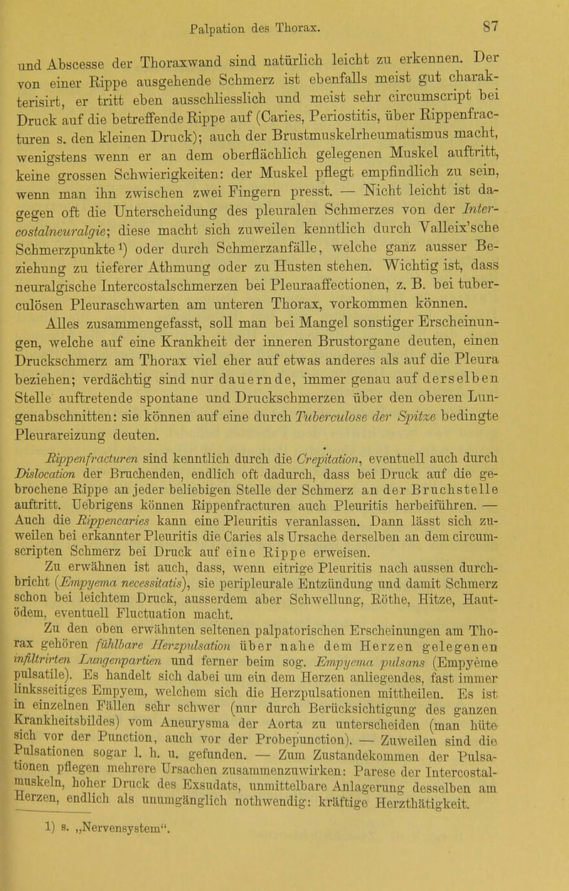 Palpation des Thorax. und Abscesse der Thoraxwand sind natürlich leicht zu erkennen. Der von einer Rippe ausgehende Schmerz ist ebenfalls meist gut charak- terisirt, er tritt eben ausschliesslich und meist sehr circumscript bei Druck auf die betreffende Rippe auf (Caries, Periostitis, über Rippenfrac- turen s. den kleinen Druck); auch der Brustmuskelrheumatismus macht, wenigstens wenn er an dem oberflächlich gelegenen Muskel auftritt, keine grossen Schwierigkeiten: der Muskel pflegt empfindlich zu sein, wenn man ihn zwischen zwei Fingern presst. — Nicht leicht ist da- gegen oft die Unterscheidung des pleuralen Schmerzes von der Inter- costalneuralgie; diese macht sich zuweilen kenntlich durch Valleix'sche Schmerzpunkte1) oder durch Schmerzanfälle, welche ganz ausser Be- ziehung zu tieferer Athmung oder zu Husten stehen. Wichtig ist, dass neuralgische Intercostalschmerzen bei Pleuraaffectionen, z. B. bei tuber- culösen Pleuraschwarten am unteren Thorax, vorkommen können. Alles zusammengefasst, soll man bei Mangel sonstiger Erscheinun- gen, welche auf eine Krankheit der inneren Brustorgane deuten, einen Druckschmerz am Thorax viel eher auf etwas anderes als auf die Pleura beziehen; verdächtig sind nur dauernde, immer genau auf derselben Stelle auftretende spontane und Druckschmerzen über den oberen Lun- genabschnitten: sie können auf eine durch Tuberculose der Sjritze bedingte Pleurareizung deuten. Bippenfracturen sind kenntlich durch die Crepitation, eventuell auch durch Dislocation der Bruchenden, endlich oft dadurch, dass bei Druck auf die ge- brochene Eippe an jeder beliebigen Stelle der Schmerz an der Bruchstelle auftritt. Uebrigens können Eippenfracturen auch Pleuritis herbeiführen. — Auch die Bippencaries kann eine Pleuritis veranlassen. Dann lässt sich zu- weilen bei erkannter Pleuritis die Caries als Ursache derselben an dem circum- scripten Schmerz bei Druck auf eine Eippe erweisen. Zu erwähnen ist auch, dass, wenn eitrige Pleuritis nach aussen durch- bricht {Empyema necessitatis), sie peripleurale Entzündung und damit Schmerz schon bei leichtem Druck, ausserdem aber Schwellung, Eöthe, Hitze, Haut- ödem, eventuell Fluctuation macht. Zu den oben erwähnten seltenen palpatorischen Erscheinungen am Tho- rax gehören fühlbare Ilerzpulsation über nahe dem Herzen gelegenen inßtrirten Lungenpartien und ferner beim sog. Empyema pulsans (Empyeme pulsatile). Es handelt sich dabei um ein dem Herzen anliegendes, fast immer linksseitiges Empyem, welchem sich die Herzpulsationen mittheilen. Es ist in einzelnen Fällen sehr schwer (nur durch Berücksichtigung des ganzen Krankheitsbildes) vom Aneurysma der Aorta zu unterscheiden (man hüte sich vor der Punction, auch vor der Probep'unction). — Zuweilen sind die Pulsationen sogar 1. h. u. gefunden. — Zum Zustandekommen der Pulsa- tionen pflegen mehrere Ursachen zusammenzuwirken: Parese der Intercostal- muskeln, hoher Druck des Exsudats, unmittelbare Anlagerung desselben am Herzen, endlich als unumgänglich nothwendig: kräftige Herzthätigkeit 1) s. „Nervensystem.