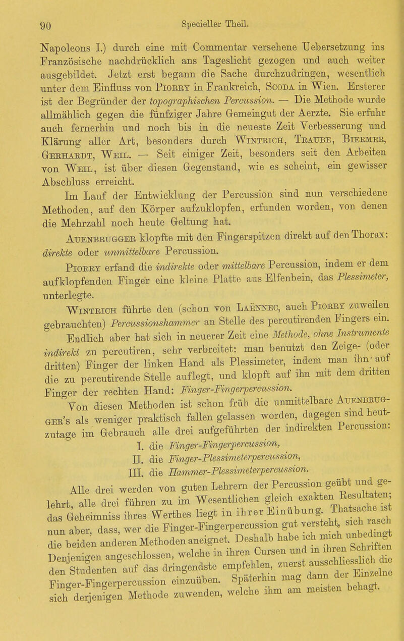 Napoleons I.) durch eine mit Commentar versehene Uebersetzung ins Französische nachdrücklich ans Tageslicht gezogen und auch weiter ausgebildet. Jetzt erst begann die Sache durchzudringen, wesentlich unter dem Einfluss von Piorry in Frankreich, Scoda in Wien. Ersterer ist der Begründer der topographischen Percussion. — Die Methode wurde allmählich gegen die fünfziger Jahre Gemeingut der Aerzte. Sie erfuhr auch fernerhin und noch bis in die neueste Zeit Verbesserung und Klärung aller Art, besonders durch Wintrich, Traube, Biermer, Gerhardt, Weil. — Seit einiger Zeit, besonders seit den Arbeiten von Weil, ist über diesen Gegenstand, wie es scheint, ein gewisser Abschluss erreicht. Im Lauf der Entwicklung der Percussion sind nun verschiedene Methoden, auf den Körper aufzuklopfen, erfunden worden, von denen die Mehrzahl noch heute Geltung hat. Auenbrugger klopfte mit den Fingerspitzen direkt auf den Thorax: direkte oder immittelbare Percussion. Piorrt erfand die indirekte oder mittelbare Percussion, indem er dem aufklopfenden Finger eine kleine Platte aus Elfenbein, das Plessimeter, unterlegte. Wintrich führte den (schon von Laennec, auch Piorry zuweilen gebrauchten) Percussionshaimmer an Stelle des percutirenden Fingers ein. Endlich aber hat sich in neuerer Zeit eine Methode, ohne Instrumente indirekt zu percutiren, sehr verbreitet: man benutzt den Zeige- (oder dritten) Finger der linken Hand als Plessimeter, indem man ihn - aut die zu percutirende Stelle auflegt, und klopft auf ihn mit dem dritten Fino-er der rechten Hand: Finger-Fingerpercussion. °Von diesen Methoden ist schon früh die unmittelbare Auenbrug- ger s als weniger praktisch fallen gelassen worden, dagegen sind heut- zutage im Gebrauch alle drei aufgeführten der indirekten Percussion. I. die Finger-Fingerpercussion, H. die Finger-Plessimeterpercussion, III. die Eammer-Plessimeterpercussion. Alle drei werden von guten Lehrern der Percussion^ ge- lahrt, alle drei führen zu im Wesentlichen das Geheimniss ihres Werthes liegt in ihrer Einübung Thatsache* w rin«« wpr die Finser-Fingerpercussion gut versteht, sich rasch aneignV Deshalb habe ich mich u« Wenigen angeschlossen, welche in ihren Cnrsen und m Aren Schuften denSenten auf das dringendste empfehlen, zuerst F nger-Fingerpercussion einzuüben. Späterhin mag dann^ de,Jmzelne sich derjen^en Methode zuwenden, welche Am am mosten behagt.