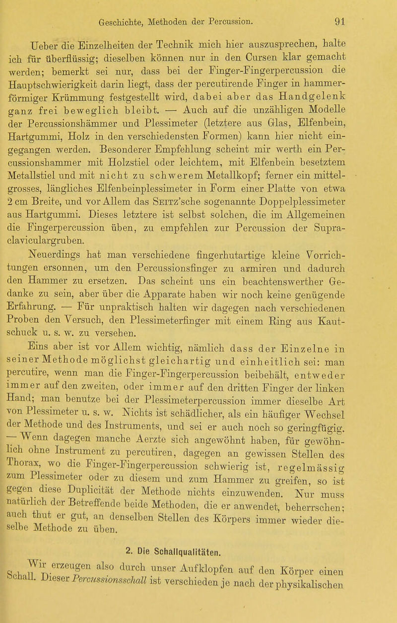 lieber die Einzelheiten der Technik mich hier auszusprechen, halte ich für überflüssig; dieselben können nur in den Cursen klar gemacht werden; bemerkt sei nur, dass bei der Finger-Fingerpercussion die Hauptschwierigkeit darin liegt, dass der percutirende Finger in hammer- förmiger Krümmung festgestellt wird, dabei aber das Handgelenk ganz frei beweglich bleibt. — Auch auf die unzähligen Modelle der Percussionshämmer und Plessimeter (letztere aus Grlas, Elfenbein, Hartgummi, Holz in den verschiedensten Formen) kann hier nicht ein- gegangen werden. Besonderer Empfehlung scheint mir werth ein Per- cussionshämmer mit Holzstiel oder leichtem, mit Elfenbein besetztem Metallstiel und mit nicht zu schwerem Metallkopf; ferner ein mittel- grosses, längliches Elfenbeinplessimeter in Form einer Platte von etwa 2 cm Breite, und vor Allem das SEiTz'sche sogenannte Doppelplessimeter aus Hartgummi. Dieses letztere ist selbst solchen, die im Allgemeinen die Fingerpercussion üben, zu empfehlen zur Percussion der Supra- claviculargrub en. Neuerdings hat man verschiedene fingerhutartige kleine Vorrich- tungen ersonnen, um den Percussionsfinger zu armiren und dadurch den Hammer zu ersetzen. Das scheint uns ein beachtenswerther Ge- danke zu sein, aber über die Apparate haben wir noch keine genügende Erfahrung. — Für unpraktisch halten wir dagegen nach verschiedenen Proben den Versuch, den Plessimeterfinger mit einem Ring aus Kaut- schuck u. s. w. zu versehen. Eins aber ist vor Allem wichtig, nämlich dass der Einzelne in seiner Methode möglichst gleichartig und einheitlich sei: man percutire, wenn man die Finger-Fingerpercussion beibehält, entweder immer auf den zweiten, oder immer auf den dritten Finger der linken Hand; man benutze bei der Plessimeterpercussion immer dieselbe Art von Plessimeter u. s. w. Nichts ist schädlicher, als ein häufiger Wechsel der Methode und des Instruments, und sei er auch noch so geringfügig. — Wenn dagegen manche Aerzte sich angewöhnt haben, für gewöhn- lich ohne Instrument zu percutiren, dagegen an gewissen Stellen des Thorax, wo die Finger-Fingerpercussion schwierig ist, regelmässig zum Plessimeter oder zu diesem und zum Hammer zu greifen, so ist gegen diese Duplicität der Methode nichts einzuwenden. Nur muss natürlich der Betreffende beide Methoden, die er anwendet, beherrschen: auch thut er gut, an denselben Stellen des Körpers immer wieder die- selbe Methode zu üben. 2. Die Schallqualitäten. Srh JTn erZeTn alS° durCh UnSGr Aufkl°Pfen auf den Körper einen Schall. Dieser Percussionsschall ist verschieden je nach der physikalischen