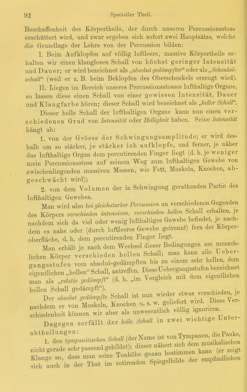 Beschaffenheit des Körpertheils, der durch unseren Percussionsstoss erschüttert wird, und zwar ergeben sich sofort zwei Hauptsätze, welche die Grundlage der Lehre von der Percussion bilden: I. Beim Aufklopfen auf völlig luftleere, massive Körpertheile er- halten wir einen klanglosen Schall von höchst geringer Intensität und Dauer; er wird bezeichnet als „absolut gedämpfter11 oder als „Schenkel- schall11 (weil er z. B. beim Beklopfen des Oberschenkels erzeugt wird). IL Liegen im Bereich unseres Percussionsstosses lufthaltige Organe, so lassen diese einen Schall von einer gewissen Intensität, Dauer und Klangfarbe hören; dieser Schall wird bezeichnet als „heller Schall. Dieser helle Schall der lufthaltigen Organe kann nun einen ver- s chiedenen Grad von Intensität oder Helligkeit haben. Seine Intensität hängt ab: 1. von der Grösse der Schwingungsamplitude; er wird des- halb um so stärker, je stärker ich aufklopfe, und ferner, je näher das lufthaltige Organ dem percutirenden Finger liegt (d. h. je weniger mein Percussionsstoss auf seinem Weg zum lufthaltigen Gewebe von zwischenliegenden massiven Massen, wie Fett, Muskeln, Knochen, ab- geschwächt wird); 2. von dem Volumen der in Schwingung gerathenden Partie des lufthaltigen Gewebes. Man wird also bei gleichstarker Percussion an verschiedenen Gegenden des Körpers verschieden intensiven, verschieden hellen Schall erhalten, je nachdem sich da viel oder wenig lufthaltiges Gewebe befindet, je nach- dem es nahe oder (durch luftleeres Gewebe getrennt) fern der Korper- oberfläche, d. h. dem percutirenden Finger liegt. Man erhält je nach dem Wechsel dieser Bedingungen am mensch- lichen Körper verschieden hellen Schall; man kann^ alle Ueber- cancsstufen vom absolut-gedämpften bis zu einem sehr hellen, dem Sichern „hellen Schall, antreffen. DieseUebergangsstufen bezeichnet hellen SchaU gedämpft'O schieden, je Der absolut gedampfte Schall ist nun wie y nachdem er von Muskeln, Knochen  kLtaT schiedenheit können wir aber als unwesentlich völlig ^aaL Dagegen zerfällt der helle Schall in zwei wichtige Untei- abtheilungen: « w von Tympanon, die Pauke, 1. den tympanitischen Schall (dei JName ist von ij^i ' m..^chen snir^: r S.v. -