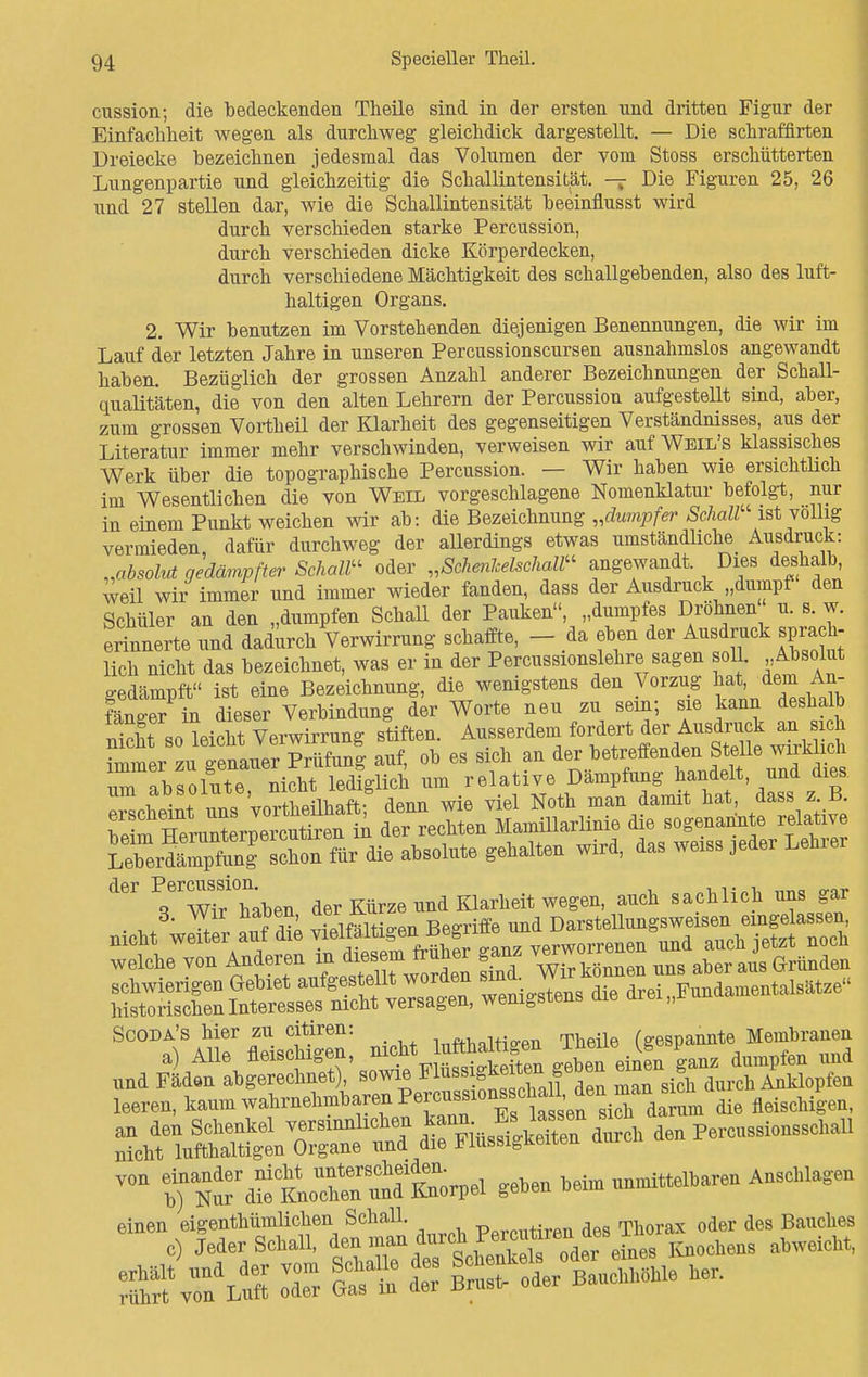 cussion; die bedeckenden Theile sind in der ersten nnd dritten Figur der Einfachheit wegen als durchweg gleichdick dargestellt. — Die schraffirten Dreiecke bezeichnen jedesmal das Volumen der vom Stoss erschütterten Lungenpartie und gleichzeitig die Schallintensität, -j Die Figuren 25, 26 und 27 stellen dar, wie die Schallintensität beeinflusst wird durch verschieden starke Percussion, durch verschieden dicke Körperdecken, durch verschiedene Mächtigkeit des schallgebenden, also des luft- haltigen Organs. 2. Wir benutzen im Vorstehenden diejenigen Benennungen, die wir im Lauf der letzten Jahre in unseren Percussionscursen ausnahmslos angewandt haben. Bezüglich der grossen Anzahl anderer Bezeichnungen der Schall- qualitäten, die von den alten Lehrern der Percussion aufgestellt sind, aber, zum grossen Vortheil der Klarheit des gegenseitigen Verständnisses, aus der Literatur immer mehr verschwinden, verweisen wir auf Weil's klassisches Werk über die topographische Percussion. — Wir haben wie ersichtlich im Wesentlichen die von Weil vorgeschlagene Nomenklatur befolgt, nur in einem Punkt weichen wir ab: die Bezeichnung „dumpfer Schall' ist völlig vermieden, dafür durchweg der allerdings etwas umständliche Ausdruck: „absolut gedämpfter Schall oder „Schenkelschall angewandt. Dies deshalb, weil wir immer und immer wieder fanden, dass der Ausdruck „dumpf den Schüler an den „dumpfen Schall der Pauken, „dumpfes Dröhnen u. s. w. erinnerte und dadurch Verwirrung schaffte, - da eben der Ausdruck sprach- lich nicht das bezeichnet, was er in der Percussionslehre sagen soll. Absolut gedämpft ist eine Bezeichnung, die wenigstens den Vorzug hat. dem An- fänger in dieser Verbindung der Worte neu zu sein; sie kann deshalb nicht sodeicht Verwirrung stiften. ^\^t^ Z^M, immer zu eenauer Prüfung auf, ob es sich an der betreffenden Stelle wirklich rabsollte nicht le&lfch um relative Dämpfung handelt und dies um aDsoiutü, mu b . , N th damit hat, dass z.B. SJXSÄÄ SUEXÄta«. die sogenannte relative die absolute gehalten wird, das weis» jeder Lehrer der Perc»»sion; mä Klarlieit wm auch sachlich ans gar welche von Anderen in diesemJtuher ganz ™ aber aus Gründen ÖESSSSf^Srr^/w^nBdiedrei.Wen— £? rÄ Tr £f£ der BÄ- be,