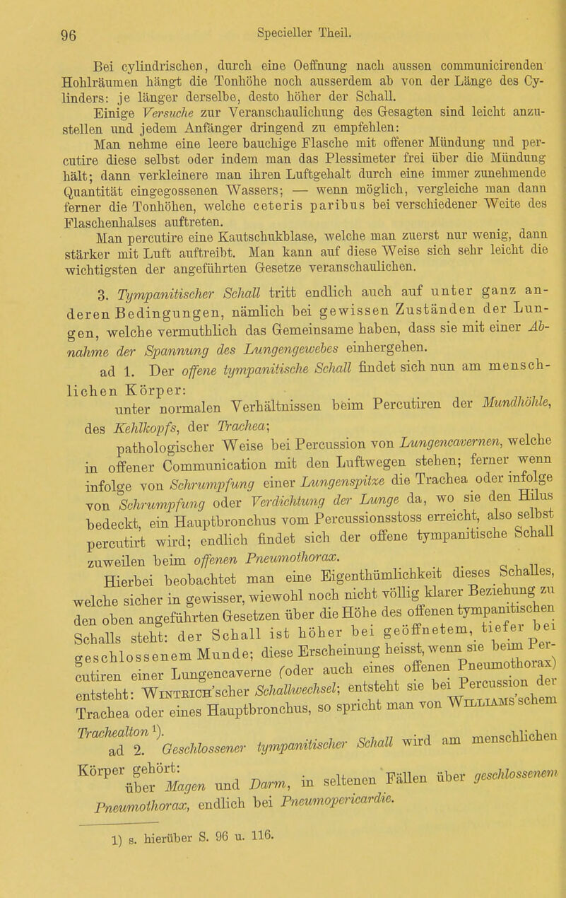 Bei cylindrischen, durcli eine Oeffnung nach aussen communicirenden Hohlräumen hängt die Tonhöhe noch ausserdem ab von der Länge des Cy- linders: je länger derselbe, desto höher der Schall. Einige Versuche zur Veranschaulichung des Gesagten sind leicht anzu- stellen und jedem Anfänger dringend zu empfehlen: Man nehme eine leere bauchige Flasche mit offener Mündung und per- cutire diese selbst oder indem man das Plessimeter frei über die Mündung hält; dann verkleinere man ihren Luftgehalt durch eine immer zunehmende Quantität eingegossenen Wassers; — wenn möglich, vergleiche man dann ferner die Tonhöhen, welche ceteris paribus bei verschiedener Weite des Flaschenhalses auftreten. Man percutire eine Kautschukblase, welche man zuerst nur wenig, dann stärker mit Luft auftreibt. Man kann auf diese Weise sich sehr leicht die wichtigsten der angeführten Gesetze veranschaulichen. 3. Tympanitischer Schall tritt endlich auch auf unter ganz an- deren Bedingungen, nämlich bei gewissen Zuständen der Lun- gen, welche vermutblich das Gemeinsame haben, dass sie mit einer Ab- nahme der Spannung des Lungengewebes einhergehen. ad 1. Der offene tympanitische Schall findet sich nun am mensch- lichen Körper: unter normalen Verhältnissen beim Percutiren der Mundhohle, des Kehlkopfs, der Trachea; pathologischer Weise bei Percussion von Lungencavernen, welche in offener Communication mit den Luftwegen stehen; ferner wenn infolge von Schrumpfung einer Lungenspitze die Trachea oder infolge von Schrumpfung oder Verdichtung der Lunge da, wo sie den Hilus bedeckt, ein Hauptbronchus vom Percussionsstoss erreicht, also selbst percutirt wird; endlich findet sich der offene tympanitische Schall zuweilen beim offenen Pneumothorax. Hierbei beobachtet man eine Eigentümlichkeit dieses Schalles, welche sicher in gewisser, wiewohl noch nicht völlig klarer Beziehung; zu den oben angeführten Gesetzen über die Höhe des offenen Schalls steht: der Schall ist höher bei geoffnetem, ti fei bei geschlossenem Munde; diese Erscheinung heisJW%^^ Liren einer Lungencaverne roder auch eines offenen Pneumothorax) entsteht sie Trachea oder eines Hauptbronchus, so spricht man von Williams schäm 7 beschlossener tympanüischer Schall wird am menschlichen KÖrPerügblf^ und Darm, in seltenen Fällen über geschlossenen, Pneumothorax, endlich bei Pnewmopericardic. 1) s. hierüber S. 96 u. 116.