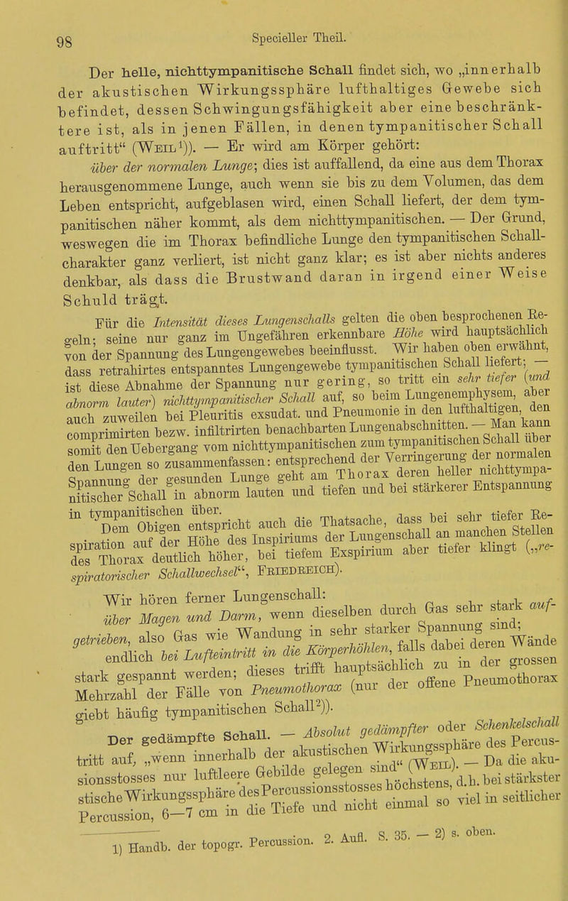 Der helle, nichttympanitische Sehall findet sich, wo „innerhalb der akustischen Wirkungssphäre lufthaltiges Gewebe sich befindet, dessen Schwingungsfähigkeit aber eine beschränk- tere ist, als in jenen Fällen, in denen tympanitischer Schall auftritt (Weil1)). — Er wird am Körper gehört: über der normalen Lunge-, dies ist auffallend, da eine aus dem Thorax herausgenommene Lunge, auch wenn sie bis zu dem Volumen, das dem Leben Entspricht, aufgeblasen wird, einen Schall liefert, der dem tym- panitischen näher kommt, als dem nichttympanitischen. — Der Grund, weswegen die im Thorax befindliche Lunge den tympanitischen Schall- charakter ganz verliert, ist nicht ganz klar; es ist aber nichts anderes denkbar, als dass die Brustwand daran in irgend einer Weise Schuld trägt. Für die Intensität dieses Lungenschalls gelten die oben besprochenen Ke- geln- seine nur ganz im Ungefähren erkennbare Höhe wird hauptsächlich ? on der Spannung des Lungengewebes beeinflusst. Wir haben ob» erwähnt, dass retrahirtes entspanntes Lungengewebe tympanitischen Schall hefert - ist diese Abnahme der Spannung nur gering, so tritt ein sehr tiefer {und tnZ lauter) nicküynpanitiscner Schall auf, so beim ^^J^ auch zuweilen bei Pleuritis exsudat. und Pneumonie m den lufthaltigen den clprSen bezw. iniiltrirten benachbarten Lungenabschnitten. - Man k*m iD Tmn'Sea etspricbt auch die Thatsache, dass bei sehr tiefe,^ spiratorischer Schallwechsel, FeIEDEEICH). Wir hören ferner Lungenschall: 21 ZU und Dar,, wenn dieselben durch Gas sehr stark auf- , r„= wie Wandung in sehr starker Spannung smd; stark gespannt werden; dieses trifft ^^^^SSZ Mehrzahl der Fälle von Pneumothorax (nur der ofiene rne giebt häufig tympanitischen Schall2)). ffö Soliall - Absolut gedämpfter oder Sclienkelschall sionsstosses nur luftleere Gebtlde ^J^.J^iX bei stärkster —xüob. der topoSr. Percussion. 2. Ann. B. 35. - 2) s. oben.