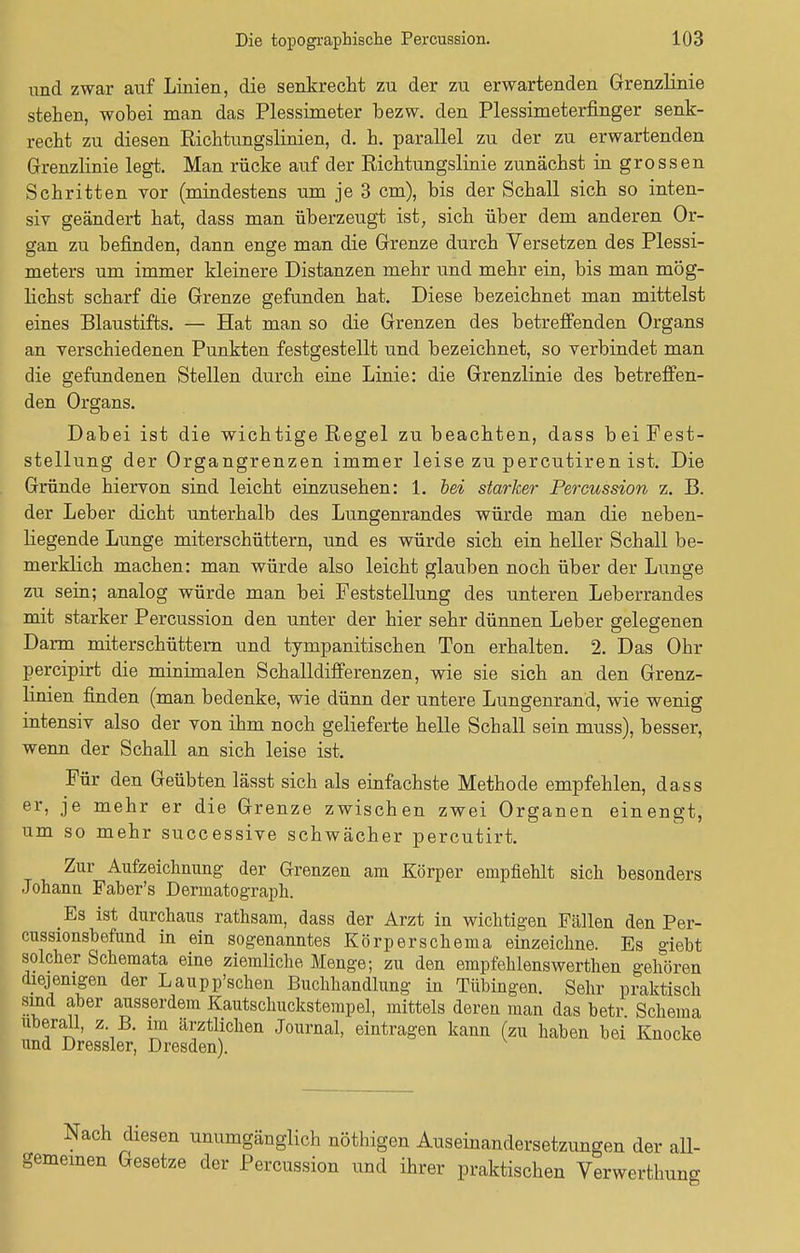 und zwar auf Linien, die senkrecht zu der zu erwartenden Grenzlinie stehen, wobei man das Plessimeter bezw. den Plessimeterfmger senk- recht zu diesen Richtungslinien, d. h. parallel zu der zu erwartenden Grenzlinie legt. Man rücke auf der Richtungslinie zunächst in grossen Schritten vor (mindestens um je 3 cm), bis der Schall sich so inten- siv geändert hat, dass man überzeugt ist, sich über dem anderen Or- gan zu befinden, dann enge man die Grenze durch Versetzen des Plessi- meters um immer kleinere Distanzen mehr und mehr ein, bis man mög- lichst scharf die Grenze gefunden hat. Diese bezeichnet man mittelst eines Blaustifts. — Hat man so die Grenzen des betreffenden Organs an verschiedenen Punkten festgestellt und bezeichnet, so verbindet man die gefundenen Stellen durch eine Linie: die Grenzlinie des betreffen- den Organs. Dabei ist die wichtige Regel zu beachten, dass bei Fest- stellung der Organgrenzen immer leise zu percutiren ist. Die Gründe hiervon sind leicht einzusehen: 1. bei starker Percussion z. B. der Leber dicht unterhalb des Lungenrandes würde man die neben- liegende Lunge miterschüttern, und es würde sich ein heller Schall be- merklich machen: man würde also leicht glauben noch über der Lunge zu sein; analog würde man bei Feststellung des unteren Leberrandes mit starker Percussion den unter der hier sehr dünnen Leber gelegenen Darm miterschüttern und tympanitischen Ton erhalten. 2. Das Ohr percipirt die minimalen Schalldifferenzen, wie sie sich an den Grenz- linien finden (man bedenke, wie dünn der untere Lungenrand, wie wenig intensiv also der von ihm noch gelieferte helle Schall sein muss), besser, wenn der Schall an sich leise ist. Für den Geübten lässt sich als einfachste Methode empfehlen, dass er, je mehr er die Grenze zwischen zwei Organen einengt, um so mehr successive schwächer percutirt. Zur Aufzeichnung der Grenzen am Körper empfiehlt sich besonders Johann Faher's Dermatograph. Es ist durchaus rathsam, dass der Arzt in wichtigen Fällen den Per- cussionshefund in ein sogenanntes Körperschema einzeichne. Es giebt solcher Schemata eine ziemliche Menge; zu den empfehlenswerthen gehören diejenigen der Laupp'schen Buchhandlung in Tübingen. Sehr praktisch sind aber ausserdem Kautschuckstempel, mittels deren man das betr Schema uberall, z B. im ärztlichen Journal, eintragen kann (zu haben bei Knocke und Dressler, Dresden). Nach diesen unumgänglich nöthigen Auseinandersetzungen der all- gemeinen Gesetze der Percussion und ihrer praktischen Verwerthung