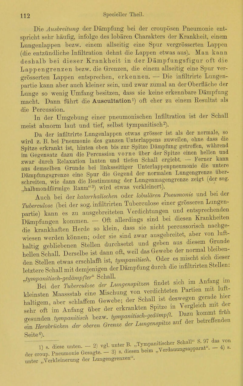 Die Ausbreitung der Dämpfung bei der croupösen Pneumonie ent- spricht sehr häufig, infolge des lobären Charakters der Krankheit, einem Lungenlappen bezw. einem allseitig eine Spur vergrösserten Lappen (die entzündliche Infiltration dehnt die Lappen etwas aus). Man kann deshalb bei dieser Krankheit in der Dämpfungsfigur oft die Lappengrenzen bezw. die Grenzen, die einem allseitig eine Spur ver- grösserten Lappen entsprechen, erkennen. — Die infiltrirte Lungen- partie kann aber auch kleiner sein, und zwar zumal an der Oberfläche der Lunge so wenig Umfang besitzen, dass sie keine erkennbare Dämpfung macht. Dann führt die Auseultation1) oft eher zu einem Resultat als die Percussion. In der Umgebung einer pneumonischen Infiltration ist der Schall meist abnorm laut und tief, selbst tympanitisch2). Da der infiltrirte Lungenlappen etwas grösser ist als der normale, so wird z. B. bei Pneumonie des ganzen Unterlappens zuweilen, ohne dass die Spitze erkrankt ist, hinten oben bis zur Spitze Dämpfung getroffen, während im Gegensatz dazu die Percussion vorne über der Spitze einen hellen und zwar durch Eelaxation lauten und tiefen Schall ergiebt. — Ferner kann aus demselben Grunde bei linksseitiger ünterlappenpneumonie die untere Dämpfungsgrenze eine Spur die Gegend der normalen Lungengrenze über- schreiten, wie dann die Bestimmung der Lungenmagengrenze zeigt (der sog. „halbmondförmige Kaum3) wird etwas verkleinert). Auch bei der katarrhalischen oder lobulären Pneumonie und bei der Tuberculose (bei der sog. infiltrirten Tuberculose einer grösseren Lungen- partie) kann es zu ausgebreiteten Verdichtungen und entsprechenden Dämpfungen kommen. - Oft allerdings sind bei diesen Krankheiten die krankhaften Herde so klein, dass sie nicht percussorisch nachge- wiesen werden können; oder sie sind zwar ausgebreitet, aber von luft- haltig gebliebenen Stellen durchsetzt und geben aus diesem Grunde hellen Schall. Derselbe ist dann oft, weil das Gewebe der normal bleiben den Stellen etwas erschlafft ist, tympanüisch. °^ letztere Schall mit demjenigen der Dämpfung durch die infiltrirten Stellen. Jympanitisch-gedämpfter Schall. A^-fnnrr im Bei der Tuberculose der Lungenspitzen findet sich im Anfang, im kleinsten Maassstab eine Mischung von verdichteten P»*^1* haltigem, aber schlaffem Gewebe; der SchaU ist deswegen geiade hiei sehAft'im Anfang über der erkrankten Spitze m gesunden tympanitisch bezw. tympaniUsch-gedamPft. Dazi^mt ein Herabrücken der oberen Grenze der Lungenspüxe auf dei betieüenden Seite4). TT^ese unten. - 2) vgl. unter B. „Tympanitischer Schall 8 97 das von «er crol; ^1 Gesa je. - 3) , diesen bei* „Verdauungsapparat . - 4) s. unter „Verkleinerung der Lungengrenzen.