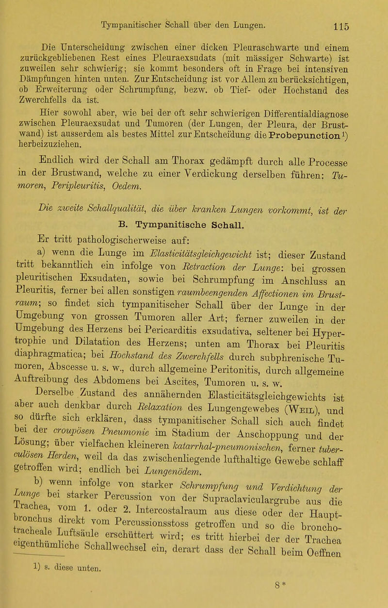 Die Unterscheidung zwischen einer dicken Pleuraschwarte und einem zurückgebliebenen Rest eines Pleuraexsudats (mit massiger Schwarte) ist zuweilen sehr schwierig; sie kommt besonders oft in Frage bei intensiven Dämpfungen hinten unten. Zur Entscheidung ist vor Allem zu berücksichtigen, ob Erweiterung oder Schrumpfung, bezw. ob Tief- oder Hochstand des Zwerchfells da ist. Hier sowohl aber, wie bei der oft sehr schwierigen Differentialdiagnose zwischen Pleuraexsudat und Tumoren (der Lungen, der Pleura, der Brust- wand) ist ausserdem als bestes Mittel zur Entscheidung die Probepunctionl) herbeizuziehen. Endlich wird der Schall arn Thorax gedämpft durch alle Processe in der Brustwand, welche zu einer Verdickung derselben führen: Tu- moren, Peripleuritis, Oedem. Die zweite Schallqualität, die über kranken Lungen vorkommt, ist der B. Tympanitische Schall. Er tritt pathologisch erweise auf: a) wenn die Lunge irn Elasticitätsgleichgewicht ist; dieser Zustand tritt bekanntlich ein infolge von Retraction der Lunge: bei grossen pleuritischen Exsudaten, sowie bei Schrumpfung im Anschluss an Pleuritis, ferner bei allen sonstigen raumbeengenden Äffectionen im Brust- raum; so findet sich tympanitischer Schall über der Lunge in der Umgebung von grossen Tumoren aller Art; ferner zuweüen in der Umgebung des Herzens bei Pericarditis exsudativa, seltener bei Hyper- trophie und Düatation des Herzens; unten am Thorax bei Pleuritis diaphragmatica; bei Hochstand des Zwerchfells durch subphrenische Tu- moren, Abscesse u. s. w., durch allgemeine Peritonitis, durch allgemeine Auftreibung des Abdomens bei Ascites, Tumoren u. s. w. Derselbe Zustand des annähernden Elasticitätsgleichgewichts ist aber auch denkbar durch Relaxation des Lungengewebes (Weil) und so dürfte sich erklären, dass tympanitischer Schall sich auch findet bei der croupösen Pneumonie im Stadium der Anschoppung und der Losung; über vielfachen kleineren katarrhal-pneumonischen, ferner tuber oulosen Herden, weil da das zwischenliegende lufthaltige Gewebe schlaff getroffen wird; endlich bei Lungenödem. b) wenn infolge von starker Schrumpfung und Verdichtung der Lunge bei starker Percussion von der Supraclaviculargrube aus die Trachea, vom 1. oder 2. Intercostalraum aus diese oder der Hauüt Chel ff ^ PrUSSi°nSSt0SS Setr°ffen Uüd 80 die bronoho-' ^SÄ^ 1! f f Wird; 68 tritt hierbd der der Trachea ^thumliche Schallwechsel ein, derart dass der Schall beim Oeffnen 1) s. diese unten. 8*