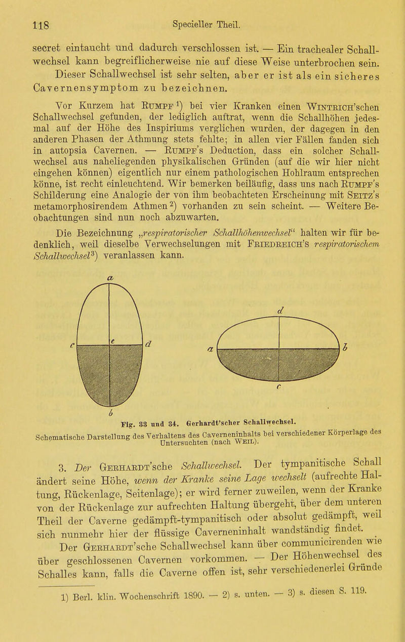 secret eintaucht und dadurch verschlossen ist — Ein trachealer Schall- wechsel kann begreiflicherweise nie auf diese Weise unterbrochen sein. Dieser Schallwechsel ist sehr selten, aber er ist als ein sicheres Cavernensymptom zu bezeichnen. Vor Kurzem hat Rumpf *) bei vier Kranken einen WiNTRiCH'schen Schallwechsel gefunden, der lediglich auftrat, wenn die Schallhöhen jedes- mal auf der Höhe des Inspiriums verglichen wurden, der dagegen in den anderen Phasen der Athmung stets fehlte; in allen vier Fällen fanden sich in autopsia Cavernen. — Rumpf's Deduction, dass ein solcher Schall- wechsel aus naheliegenden physikalischen Gründen (auf die wir hier nicht eingehen können) eigentlich nur einem pathologischen Hohlraum entsprechen könne, ist recht einleuchtend. Wir bemerken beiläufig, dass uns nach Rumpf's Schilderung eine Analogie der von ihm beobachteten Erscheinung mit Seitz's metamorphosirendem Athmen2) vorhanden zu sein scheint. — Weitere Be- obachtungen sind nun noch abzuwarten. Die Bezeichnung „respiratorischer Schallhöhenwechsel halten wir für be- denklich, weil dieselbe Verwechselungen mit Friedreich's respiratorischem Schalhoechsel'*) veranlassen kann. a r e J b a —' Fig. 38 und 34. Gerhardt'scher Schallwechsel. Schematiche Darstellung des Verhaltens des Caverneninhalts bei verschiedener Körperlage des Untersuchten (nach Weil). 3. Der GERHARDT'sche Schallwechsel. Der tympanitische Schall ändert seine Höhe, wenn der Kranke seine Lage wechselt (aufrechte Hal- tung, Rückenlage, Seitenlage); er wird ferner zuweilen, wenn der Kranke von der Rückenlage zur aufrechten Haltung übergeht, über dem unteren Theil der Caverne gedämpft-tympanitisch oder absolut gedampft, weil sich nunmehr hier der flüssige Cavemeninhalt wandständig findet. Der GERHARDT'sche Schallwechsel kann über commumcirenden wie über geschlossenen Cavernen vorkommen. • ■ Der Höhenwechsel des Schalles kann, falls die Caverne offen ist, sehr verschiedenerlei Grunde 1) Berk Hin. Wochenschrift 1890. - 2) s. unten. - 3) B. diesen S. 119.