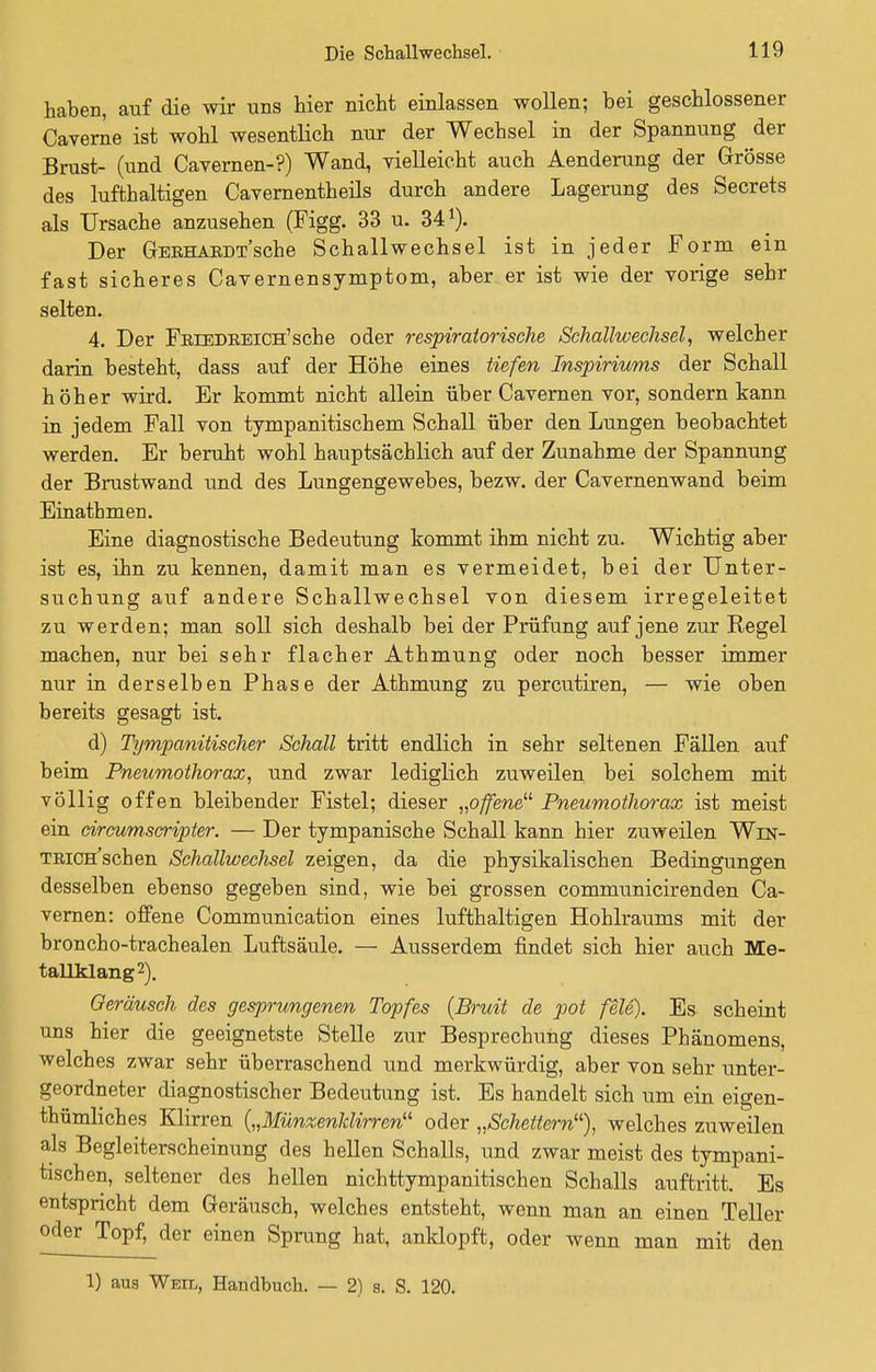 haben, auf die wir uns hier nicht einlassen wollen; bei geschlossener Caverne ist wohl wesentlich nur der Wechsel in der Spannung der Brust- (und Cavernen-?) Wand, vielleicht auch Aenderung der Grösse des lufthaltigen Cavernentheils durch andere Lagerung des Secrets als Ursache anzusehen (Figg. 33 u. 341). Der GEBHAKDT'sche Schallwechsel ist in jeder Form ein fast sicheres Cavernensymptom, aber er ist wie der vorige sehr selten. 4. Der FniEDREiCH'sche oder respiratorische Schallwechsel, welcher darin besteht, dass auf der Höhe eines tiefen Inspiriums der Schall höher wird. Er kommt nicht allein über Cavernen vor, sondern kann in jedem Fall von tympanitischem Schall über den Lungen beobachtet werden. Er beruht wohl hauptsächlich auf der Zunahme der Spannung der Brustwand und des Lungengewebes, bezw. der Cavernenwand beim Einathmen. Eine diagnostische Bedeutung kommt ihm nicht zu. Wichtig aber ist es, ihn zu kennen, damit man es vermeidet, bei der Unter- suchung auf andere Schallwechsel von diesem irregeleitet zu werden; man soll sich deshalb bei der Prüfung auf jene zur Regel machen, nur bei sehr flacher Athmung oder noch besser immer nur in derselben Phase der Athmung zu percutiren, — wie oben bereits gesagt ist. d) Tympanitischer Schall tritt endlich in sehr seltenen Fällen auf beim Pneumothorax, und zwar lediglich zuweilen bei solchem mit völlig offen bleibender Fistel; dieser „offene Pneumothorax ist meist ein circum scripter. — Der tympanische Schall kann hier zuweilen Win- TRiCH'schen Schallwechsel zeigen, da die physikalischen Bedingungen desselben ebenso gegeben sind, wie bei grossen communicirenden Ca- vernen: offene Communication eines lufthaltigen Hohlraums mit der broncho-trachealen Luftsäule. — Ausserdem findet sich hier auch Me- tallklang2). Geräusch des gesprungenen Topfes (Bruit de pot feie). Es scheint uns hier die geeignetste Stelle zur Besprechung dieses Phänomens, welches zwar sehr überraschend und merkwürdig, aber von sehr unter- geordneter diagnostischer Bedeutung ist. Es handelt sich um ein eigen- tümliches Klirren („Münzenhlirren oder „Scheitern11), welches zuweilen als Begleiterscheinung des hellen Schalls, und zwar meist des tympani- tischen, seltener des hellen nichttympanitischen Schalls auftritt. Es entspricht dem Geräusch, welches entsteht, wenn man an einen Teller oder Topf, der einen Sprung hat, anklopft, oder wenn man mit den 1) aus Weil, Handbuch. — 2) s. S. 120.