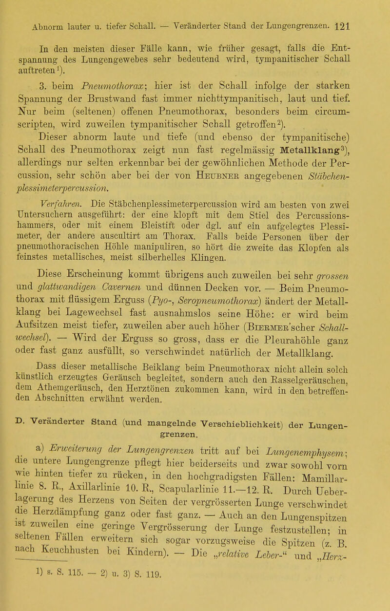 In den meisten dieser Fälle kann, wie früher gesagt, falls die Ent- spannung des Lungengewebes sehr bedeutend wird, tympanitischer Schall auftretenl). 3. beim Pneumothorax; hier ist der Schall infolge der starken Spannung der Brustwand fast immer nichttympanitisch, laut und tief. Nur beim (seltenen) offenen Pneumothorax, besonders beim circum- scripten, wird zuweilen tympanitischer Schall getroffen2). Dieser abnorm laute und tiefe (und ebenso der tympanitische) Schall des Pneumothorax zeigt nun fast regelmässig Metallklang3), allerdings nur selten erkennbar bei der gewöhnlichen Methode der Per- cussion, sehr schön aber bei der von Heubner angegebenen Stäbchen- plessimeterpercussion. Verfahren. Die Stäbchenplessimeterpercussion wird am besten von zwei Untersuchern ausgeführt: der eine klopft mit dem Stiel des Percussions- hammers, oder mit einem Bleistift oder dgl. auf ein aufgelegtes Plessi- meter, der andere auscultirt am Thorax. Falls beide Personen über der pneumothoracischen Höhle manipuliren, so hört die zweite das Klopfen als feinstes metallisches, meist silberhelles Klingen. Diese Erscheinung kommt übrigens auch zuweilen bei sehr grossen und glattwandigen Cavernen und dünnen Decken vor. — Beim Pneumo- thorax mit flüssigem Erguss (Pyo-, Seropneumothorax) ändert der Metall- klang bei Lagewechsel fast ausnahmslos seine Höhe: er wird beim Aufsitzen meist tiefer, zuweilen aber auch höher (BiEEMER'scher Scliall- wechsel). — Wird der Erguss so gross, dass er die Pleurahöhle ganz oder fast ganz ausfüllt, so verschwindet natürlich der Metallklano-. Dass dieser metallische Beiklang beim Pneumothorax nicht allein solch künstlich erzeugtes Geräusch begleitet, sondern auch den Easselgeräuschen, dem Athemgeräusch, den Herztönen zukommen kann, wird in den betreffen- den Abschnitten erwähnt werden. D. Veränderter Stand (und mangelnde Verschieblichkeit) der Lungen- grenzen. a) Erweiterung der Lungengrenzen tritt auf bei Lungenemphysem; die untere Lungengrenze pflegt hier beiderseits und zwar sowohl vorn wie hinten tiefer zu rücken, in den hochgradigsten Fällen: Mamillar- lime 8. R., Axillarlinie 10. R., Scapularlinie 11.—12. R. Durch Ueber- lagerung des Herzens von Seiten der vergrösserten Lunge verschwindet die Herzdämpfung ganz oder fast ganz. - Auch an den Lungenspitzen ist zuweilen eine geringe Vergrößerung der Lunge festzustellen; in seltenen * allen erweitern sich sogar vorzugsweise die Spitzen (z. B ^ch^Keuchhusten bei Kindern). - Die »relative Leber-- und „Herz- 1) s. S. 115. — 2) u. 3) S. 119.