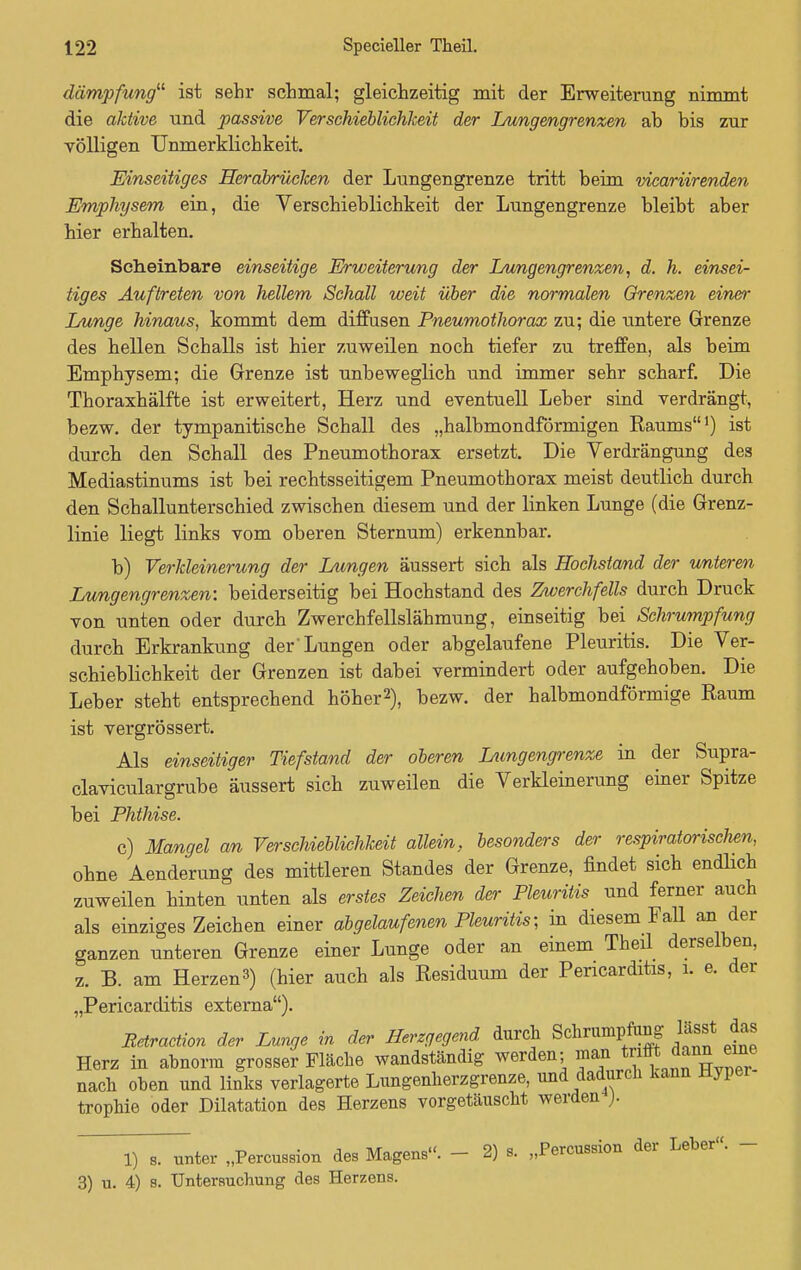 dämpfung ist sehr schmal; gleichzeitig mit der Erweiterung nimmt die aktive und passive Verschieblichkeit der Lungengrenzen ab bis zur völligen Unmerklichkeit. Einseitiges Herabrücken der Lungengrenze tritt beim vicariirenden Emphysem ein, die Verschieblichkeit der Lungengrenze bleibt aber hier erhalten. Scheinbare einseitige Erweiterung der Lungengrenzen, d. h. einsei- tiges Auftreten von hellem Sehall weit über die normalen Grenzen einer Lunge hinaus, kommt dem diffusen Pneumothorax zu; die untere Grenze des hellen Schalls ist hier zuweilen noch tiefer zu treffen, als beim Emphysem; die Grenze ist unbeweglich und immer sehr scharf. Die Thoraxhälfte ist erweitert, Herz und eventuell Leber sind verdrängt, bezw. der tympanitische Schall des „halbmondförmigen Raums1) ist durch den Schall des Pneumothorax ersetzt. Die Verdrängung des Mediastinums ist bei rechtsseitigem Pneumothorax meist deutlich durch den Schallunterschied zwischen diesem und der linken Lunge (die Grenz- linie liegt links vom oberen Sternum) erkennbar. b) Verkleinerung der Lungen äussert sich als Hochstand der unteren Lungengrenzen: beiderseitig bei Hochstand des Zwerchfells durch Druck von unten oder durch Zwerchfellslähmung, einseitig bei Schrumpfung durch Erkrankung der'Lungen oder abgelaufene Pleuritis. Die Ver- schieblichkeit der Grenzen ist dabei vermindert oder aufgehoben. Die Leber steht entsprechend höher2), bezw. der halbmondförmige Raum ist vergrössert. Als einseitiger Tiefstand der oberen Lungengrenze in der Supra- claviculargrube äussert sich zuweilen die Verkleinerung einer Spitze bei Phthise. c) Mangel an Verschieblichkeit allein, besonders der respiratorisch, ohne Aenderung des mittleren Standes der Grenze, findet sich endlich zuweilen hinten unten als erstes Zeichen der Pleuritis und ferner auch als einziges Zeichen einer abgelaufenen Pleuritis; in diesem Fall an der ganzen unteren Grenze einer Lunge oder an einem Theil derselben, z. B. am Herzen3) (hier auch als Residuum der Pencarditis, i. e. der „Pericarditis externa). Betraction der Lunge in der Herzgegend durch Schrumpfung lässt das Herz in abnorm grosser Fläche wandständig werden; ^J^toim*™ nach oben und links verlagerte Lungenherzgrenze, und dadurch kann Hyper trophie oder Dilatation des Herzens vorgetäuscht werden ). 1) 8. unter „Percussion des Magens». - 2) s. „Percussion der Leber«. - 3) u. 4) s. Untersuchung des Herzens.