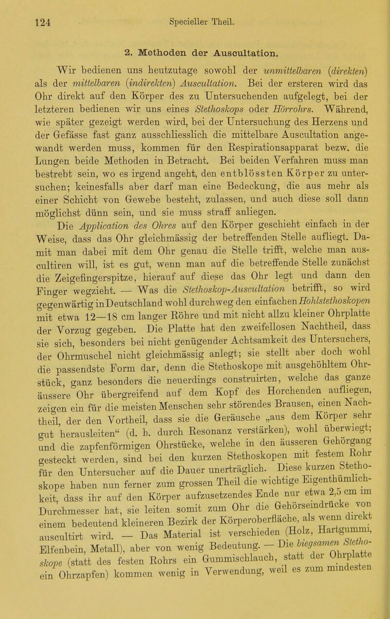 2. Methoden der Auscultation. Wir bedienen uns heutzutage sowohl der unmittelbaren (direkten) als der mittelbaren (indirekten) Auseultation. Bei der ersteren wird das Ohr direkt auf den Körper des zu Untersuchenden aufgelegt, bei der letzteren bedienen wir uns eines Stethoskops oder Hörrohrs. Während, wie später gezeigt werden wird, bei der Untersuchung des Herzens und der Gefässe fast ganz ausschliesslich die mittelbare Auscultation ange- wandt werden muss, kommen für den Respirationsapparat bezw. die Lungen beide Methoden in Betracht. Bei beiden Verfahren muss man bestrebt sein, wo es irgend angeht, den entblössten Körper zu unter- suchen; keinesfalls aber darf man eine Bedeckung, die aus mehr als einer Schicht von Gewebe besteht, zulassen, und auch diese soll dann möglichst dünn sein, und sie muss straff anliegen. Die Application des Ohres auf den Körper geschieht einfach in der Weise, dass das Ohr gleichmässig der betreffenden Stelle aufliegt. Da- mit man dabei mit dem Ohr genau die Stelle trifft, welche man aus- cultiren will, ist es gut, wenn man auf die betreffende Stelle zunächst die Zeigefingerspitze, hierauf auf diese das Ohr legt und dann den Finger wegzieht. — Was die Stethoskop-Auscultation betrifft, so wird ceo-enwärtig inDeutschland wohl durchweg den eMachenHohlstethoskojien mit etwa 12—18 cm langer Röhre und mit nicht allzu kleiner Ohrplatte der Vorzug gegeben. Die Platte hat den zweifellosen Nachtheil, dass sie sich, besonders bei nicht genügender Achtsamkeit des Untersuchers, der Ohrmuschel nicht gleichmässig anlegt; sie stellt aber doch wohl die passendste Form dar, denn die Stethoskope mit ausgehöhltem Ohr- stück ganz besonders die neuerdings construirten, welche das ganze äussere Ohr übergreifend auf dem Kopf des Horchenden aufliegen, zeigen ein für die meisten Menschen sehr störendes Brausen, einen Nach- theil der den Vortheil, dass sie die Geräusche „aus dem Körper sehr gut herausleiten (d. h. durch Resonanz verstärken), wohl überwiegt; und die zapfenförmigen Ohrstücke, welche in den äusseren Gehorgang gesteckt werden, sind bei den kurzen Stethoskopen mit festem Rohr für den Untersucher auf die Dauer unerträglich. Diese kurzen Stetho- skope haben nun ferner zum grossen Theil die wichtige Eigentümlich- keit, dass ihr auf den Körper aufzusetzendes Ende nur etwa 2,5 cm im Durchmesser hat, sie leiten somit zum Ohr die Gehörseindrucke von einem bedeutend kleineren Bezirk der Körperoberfiäche, als wenn direkt auscultirt wird. - Das Material ist verschieden (Holz, Hartgumma, Elfenbein, Metall), aber von wenig Bedeutung. - Die skope (statt des festen Rohrs ein Gummischlauch, statt dei Ohrplatte ein Ohrzapfen) kommen wenig in Verwendung, weü es zum mindesten