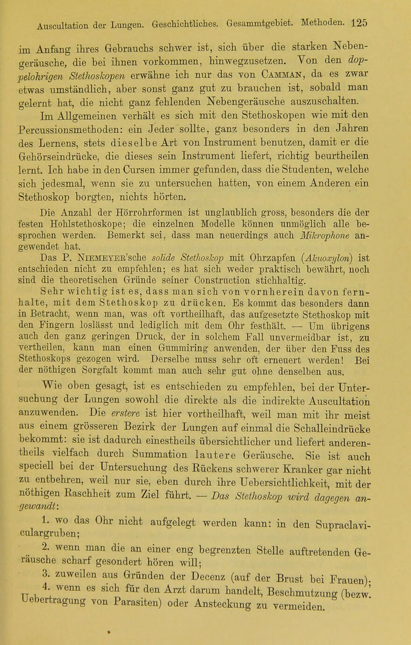 im Anfang ihres Gebrauchs schwer ist, sich über die starken Neben- geräusche, die bei ihnen vorkommen, hinwegzusetzen. Von den dop- pelohrigen Stethoskopen erwähne ich nur das von Camman, da es zwar etwas umständlich, aber sonst ganz gut zu brauchen ist, sobald man gelernt hat, die nicht ganz fehlenden Nebengeräusche auszuschalten. Im Allgemeinen verhält es sich mit den Stethoskopen wie mit den Percussionsmethoden: ein Jeder sollte, ganz besonders in den Jahren des Lernens, stets dieselbe Art von Instrument benutzen, damit er die Gehörseindrücke, die dieses sein Instrument liefert, richtig beurtheilen lernt. Ich habe in den Cursen immer gefunden, dass die Studenten, welche sich jedesmal, wenn sie zu untersuchen hatten, von einem Anderen ein Stethoskop borgten, nichts hörten. Die Anzahl der Hörrohrformen ist unglaublich gross, besonders die der festen Hohlstethoskope; die einzelnen Modelle können unmöglich alle be- sprochen werden. Bemerkt sei, dass man neuerdings auch Mikrophone an- gewendet hat. Das P. NiEMETEB'sche solide Stethoskop mit Ohrzapfen (Älmoxylon) ist entschieden nicht zu empfehlen; es hat sich weder praktisch bewährt, noch sind die theoretischen Gründe seiner Construction stichhaltig. Sehr wichtig ist es, dass man sich von vornherein davon fern- halte, mit dem Stethoskop zu drücken. Es kommt das besonders dann in Betracht, wenn man, was oft vortheilhaft, das aufgesetzte Stethoskop mit den Fingern loslässt und lediglich mit dem Ohr festhält. — Um übrigens auch den ganz geringen Druck, der in solchem Fall unvermeidbar ist, zu vertheilen, kann man einen Gummiring anwenden, der über den Fuss des Stethoskops gezogen wird. Derselbe muss sehr oft erneuert werden! Bei der nöthigen Sorgfalt kommt man auch sehr gut ohne denselben aus. Wie oben gesagt, ist es entschieden zu empfehlen, bei der Unter- suchung der Lungen sowohl die direkte als die indirekte Auscultation anzuwenden. Die erstere ist hier vortheilhaft, weil man mit ihr meist aus einem grösseren Bezirk der Lungen auf einmal die Schalleindrücke bekommt: sie ist dadurch einestheils übersichtlicher und liefert anderen- teils vielfach durch Summation lautere Geräusche. Sie ist auch speciell bei der Untersuchung des Rückens schwerer Kranker gar nicht zu entbehren, weil nur sie, eben durch ihre Uebersichtlichkeit, mit der nöthigen Raschheit zum Ziel führt. — Das Stethoskop wird dagegen an- gewandt: 1. wo das Ohr nicht aufgelegt werden kann: in den Supraclavi- cular gruben; 2. wenn man die an einer eng begrenzten Stelle auftretenden Ge- räusche scharf gesondert hören will; 3. zuweilen aus Gründen der Decenz (auf der Brust bei Frauen)- tt i. \ WGnn 68 SXCh für den Arzt darum handelt> Beschmutzung (bezw' Uebertragung von Parasiten) oder Ansteckung zu vermeiden